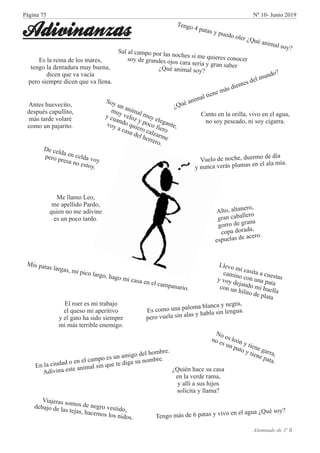 g
u d
u a
s y
Ten o 4 patas y p e o oler ¿Q é nimal o ?
Tengo más de 6 patas y iv en el agua ¿Qué soy?v o
Sa m p la no h s si ie e c o e
l al ca po or s c e me qu r s on c rd g jo a a ia g
soy e randes o s c r ser y ran saber¿ u a im lQ é n a soy?
Es la reina de los mares,
tengo la dentadura muy buena,
dicen que va vacía
pero siempre dicen que va llena.
s o o n p loma la a g a
E c m u a a b nc y ne r ,
er v e s a s h b s le g a.
p o u la in la y a la in n u
¿Qué animal ti n más d entes de mundo?
e e
i
l
o
le
y i e
r ,
N es ón
t en ga ra
e
o
t e
pa .
no s un pat y i ne
ta
l
Soy un ani
l muy e egan e,
ma
t
muy veloz y poco fiero
y cuando quie o cal arme
r
z
voy a casa de h rrero.
l e
Mis patas l rgas mi pico largo, hago mi casa en el campanario.
a ,
er som de ne v o,
Viaj as os gro estidjo as j ce n
deba de l te as, ha mos los idos.
Antes huevecito,
después capullito,
más tarde volaré
como un pajarito.
Canto en la orilla, vivo en el agua,
no soy pescado, ni soy cigarra.
Vuelo de noche, duermo de día
um a
y nunca verás pl as en el la mía.
d y
De celda en cel a voerop presa no estoy.
n a c o a o s am del mbre
E l iudad en el c mp e un igo ho .
n s al ue i
Adivi a e te anim sin q te d ga su nombre.
Me llamo Leo,
me apellido Pardo,
quien no me adivine
es un poco tardo.
aner
Alto, alt o,
r er
g an caball o
org ro de grana
copa dorada,
sp
ro.
e uelas de ace
El roer es mi trabajo
el queso mi aperitivo
y el gato ha sido siempre
mi más terrible enemigo.
Llevo c sita a u stas
mi a
c ec m o con un pata
a in
aoy dejand
huella
y v
o mico un hili de plata
n
to
Alumnado de 3º B
¿Quién hace su casa
en la verde rama,
y allí a sus hijos
solicita y llama?
Adivinanzas
Página 75 Nº 10- Junio 2019
 