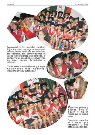 Vosotros, padres y
madres, sois el
mayor y mejor
regalo que le podéis
hacer.
Compartir con ellos
e l t i e m p o q u e
tengamos y que
éste, sea de calidad.
Para nosotros, los docentes, vuestros
hijos son como una caja de sorpresas
que recibimos cada día: sus sonrisas,
sus rabietas, sus conversaciones (a
veces ininteligibles), sus peleillas, el
compartir el bocadillo, o convertirse
en super héroes, futbolistas o
médicos.
Todas estas vivencias hacen que vayan
h a c i é n d o s e m á s m a d u r o s ,
independientes y autónomos.
Página 78 Nº 10- Junio 2019
 