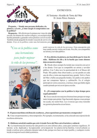 Entr vi t se s a
Sond
s
eo
i
n
Opin o
es
Pregunta. - Siendo una persona dedicada a la
pintura y al arte. ¿Cómo surgió el compromiso con
la política?
Respuesta. - Mi afición por la pintura me viene de edad
escolar, fui alumno de vuestro colegio y, en esa época dejé
huellas pintando y ganando varios premios a nivel escolar.
También desde pequeño he tenido vocación de servir a los
demás. Creo en la política como una herramienta para
“Creo en la política como
una herramienta
para poder mejorar
la vida de las personas”.
ENTREVISTA
Al Teniente- Alcalde de Torre del Mar
D. Jesús Pérez Atencia
poder mejorar la vida de las personas. Esta concepción está
muy unida con mi visión con el arte. Por ello, veo compatible
ser artistayservidorpúblico.
P.- Esa afición a la pintura, nos han dicho que le viene de
niño. Háblenos de ello y de la huella que como alumno
dejoennuestro colegio.
R.- Desde chico siempre he tenido una vocación con servir
a los demás. Creo que es compatible ser artista y servidor
público. Con 5 años tuve la oportunidad de ir al Museo del
Prado. Mis padres iban observando y yo me paraba en cada
uno de ellos y tenía una inquietud muy grande. Volví a Torre
del Mar y había una pequeña tienda y les pedía a mis padres
que me compraran lápices y carboncillo. En el colegio
participé en varios concursos, e incluso, tiene que haber algún
cuadropintadopor míenmiépocaescolar.
P.- ¿El compromiso con la política le deja tiempo para
seguirpintando?
R.- Esa es una de mis mayores frustraciones porque no tengo
tanto tiempo para pintar. Sigo haciendo algunas cosas porque
me ayuda, me siento bien. Las vivencias que estoy teniendo
megustaríaplasmarlasenun lienzo.
P.-Elpaseo marítimoestállenodeesculturas. ¿Son exposicionespermanentesotemporales?
R.- Unas son permanentes y otras temporales. Por ejemplo, recientemente,se ha colocado una exposición de
esculturasabstractas.
P.-Háblenos usted delcambioque está viviendoTorredelMara nivelturísticoy cultural.
R.- La transformación turística ha sido positiva en estos últimos años, como para sentirnos orgullosos. El
turismo se ha duplicado y ha repercutido en la mejora de los salarios de las familias. A nivel cultural, se
tiende a realizar actos culturales durante todo el año, porque nos hace ser mejor pueblo, y cualquier evento
incideenmejorarlaactividadeconómica.
Página 52 Nº 10- Junio 2019
 