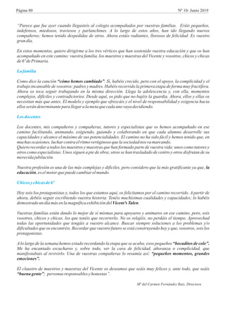 “Parece que fue ayer cuando llegasteis al colegio acompañados por vuestras familias. Eráis pequeños,
indefensos, miedosos, traviesos y parlanchines. A lo largo de estos años, han ido llegando nuevos
compañeros; hemos tenido despedidas de otros. Ahora estáis radiantes, llorosos de felicidad. Es vuestro
gran día.
En estos momentos, quiero dirigirme a los tres vértices que han sostenido vuestra educación y que os han
acompañado en este camino: vuestra familia, los maestros y maestras del Vicente y vosotros, chicos y chicas
de6ºdePrimaria.
Como dice la canción “cómo hemos cambiado”. Sí, habéis crecido, pero con el apoyo, la complicidad y el
trabajo incansable de vosotros: padres y madres. Habéis recorrido la primera etapa de forma muy fructífera.
Ahora os toca seguir trabajando en la misma dirección. Llega la adolescencia y, con ella, momentos
complejos, difíciles y contradictorios. Desde aquí, os pido que no bajéis la guardia. Ahora, ellos y ellas os
necesitan más que antes. El modelo y ejemplo que ofrezcáis y el nivel de responsabilidad y exigencia hacia
ellosserán determinantepara llegaralametaquecadaunovayadecidiendo.
Los docentes, mis compañeros y compañeras, tutores y especialistas que os hemos acompañado en ese
camino facilitando, animando, exigiendo, guiando y colaborando en que cada alumno desarrolle sus
capacidades y alcance el máximo de sus potencialidades. El camino no ha sido fácil y hemos tenido que, en
muchas ocasiones,lucharcontraelritmo vertiginosoquelasociedadnos vamarcando.
Quiero recordar a todos los maestros y maestras que han formado parte de vuestra vida: unos como tutores y
otros como especialistas. Unos siguen a pie de obra; otros se han trasladado de centro y otros disfrutan de su
merecidajubilación.
Nuestra profesión es una de las más complejas y difíciles, pero considero que la más gratificante ya que, la
educación,es elmotor quepuedecambiar elmundo.
Hoy sois los protagonistas y, todos los que estamos aquí, os felicitamos por el camino recorrido. A partir de
ahora, debéis seguir escribiendo vuestra historia. Tenéis muchísimas cualidades y capacidades; lo habéis
demostrado un díamás enlamagníficaexhibicióndelVicent’s Talen.
Vuestras familias están dando lo mejor de sí mismas para apoyaros y animaros en ese camino, pero, sois
vosotros, chicos y chicas, los que tenéis que recorrerlo. No os relajéis, no perdáis el tiempo. Aprovechad
todas las oportunidades que tengáis a vuestro alcance. Buscar siempre soluciones a los problemas y/o
dificultades que os encontréis. Recordar que vuestro futuro se está construyendo hoy y que, vosotros, sois los
protagonistas.
A lo largo de la semana hemos estado recordando la etapa que se acaba; esos pequeños “bocaditos de cole”.
Me ha encantado escucharos y, sobre todo, ver la cara de felicidad, añoranza o complicidad, que
manifestabais al revivirlo. Una de vuestras compañeras lo resumía así: “pequeños momentos, grandes
emociones”.
El claustro de maestros y maestras del Vicente os deseamos que seáis muy felices y, ante todo, que seáis
“buena gente”; personas responsables yhonestas”.
Mª del Carmen Fernández Ruiz, Directora
Lafamilia
Losdocentes
Chicosychicasde6º
Página 80 Nº 10- Junio 2019
 