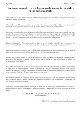 Ser lo que uno quiere ser, se logra cuando uno sueña con serlo y
lucha para alcanzarlo
“Buenas tardes a todos padres, familias, profesores y, por supuesto, a vosotros los niños y niñas de sexto de
Primariaquehoysegradúan.
Hoy celebramos el fin de una etapa muy especial en la vida de nuestros hijos e hijas atesorando michas
vivenciasquerecordarán siempreylesacompañarán enlanuevaetapaquevana empezar.
En nuestra memoria, años atrás, el día que cogidos de la mano les dejamos por primera vez en la puerta del
colegio, llenos de emoción, curiosidades, nerviosismo, alegría y, alguna lagrima y rabieta también. De
inmediato, de nuestros labios los consejos propios de unos padres comprometidos (pórtate bien, haz las
tareas,….) yconun besorobado para noalargar más esemomento,nos despedíamos.
El tiempo ha pasado y hoy, nuestros hijos e hijas, ya no son aquellos chiquillos que comenzaron, han
madurado aprendiendocosas extraordinarias yhancrecidojuntosemocional,físicaypersonalmente.
Cabe mencionar que en todo este proceso han estado acompañados por unas personas que han invertido su
tiempo,su energíaysus conocimientosenformarlos ymotivarlosa seguir adelante.
Por eso, los padres y madres de esta promoción (2013/2019) queremos dar las gracias a los profesores y
profesoras del “Vicente Aleixandre” por su dedicación, su paciencia y por enseñarles a no pensar a lo
grande sino a “ser grandes”.
Vinisteis a este colegio con las mochilas vacías y hoy están llenas de conocimientos, de valores, de recuerdos
y, sobre todo, de buenos amigos y amigas. Las aulas del “Vicente” guardarán vuestras risas, vuestras
charlas permanentes, vuestros enfados y vuestras alegrías y, en el patio, quedará como testigo de tantos
secretos,tantasvivenciasydetantosencuentros ycelebraciones.
Cada uno de vosotros ha cumplido vuestro objetivo de estar hoy aquí y, por eso, es un buen momento para
deciros que los padres y madres estamos muy orgullosos de vosotros por la formación y valores que con
vuestro esfuerzo habéisconseguido.
Por último, deciros que no olvidéis nunca que la mano que un día os trajo por primera vez al colegio, la
mano de vuestros padres, siempre estará aquí para ayudaros y acompañaros en todas las etapas de vuestra
vida”
¡FELICIDADES A LOS GRADUADOS Y GRADUADAS!
¡FELIZ VERANO!
Marisol Ortega, en representación de las familias.
Página 82 Nº 10- Junio 2019
 