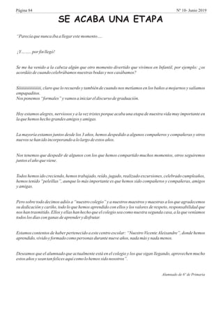 SE ACABA UNA ETAPA
“Parecíaquenuncaibaa llegarestemomento….
¡Y…….. por finllegó!
Se me ha venido a la cabeza algún que otro momento divertido que vivimos en Infantil, por ejemplo: ¿os
acordáis decuandocelebrábamosnuestras bodas ynos casábamos?
Síiiiiiiiiiiiiiiiii, claro que lo recuerdo y también de cuando nos metíamos en los baños a mojarnos y salíamos
empapaditos.
Nos ponemos “formales” yvamos ainiciareldiscurso degraduación.
Hoy estamos alegres, nerviosos y a la vez tristes porque acaba una etapa de nuestra vida muy importante en
laquehemos hechograndes amigos yamigas.
La mayoría estamos juntos desde los 3 años, hemos despedido a algunos compañeros y compañeras y otros
nuevossehanidoincorporando alolargodeestos años.
Nos tenemos que despedir de algunos con los que hemos compartido muchos momentos, otros seguiremos
juntoselañoqueviene.
Todos hemos ido creciendo, hemos trabajado, reído, jugado, realizado excursiones, celebrado cumpleaños,
hemos tenido “peleillas”, aunque lo más importante es que hemos sido compañeros y compañeras, amigos
yamigas.
Pero sobre todo decimos adiós a “nuestro colegio” y a nuestros maestros y maestras a los que agradecemos
su dedicación y cariño, todo lo que hemos aprendido con ellos y los valores de respeto, responsabilidad que
nos han trasmitido. Ellos y ellas han hecho que el colegio sea como nuestra segunda casa, a la que veníamos
todos losdías conganas deaprenderydisfrutar.
Estamos contentos de haber pertenecido a este centro escolar: “Nuestro VicenteAleixandre”, donde hemos
aprendido,vividoyformado comopersonas durantenueveaños, nada más ynada menos.
Deseamos que el alumnado que actualmente está en el colegio y los que sigan llegando, aprovechen mucho
estos años ysean tanfelicesaquícomolohemos sido nosotros”.
Alumnado de 6º de Primaria
Página 84 Nº 10- Junio 2019
 