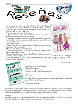 Este libro es de una chica que se llama Martina D'Antiochia. Ella es la
autoradeunacolecciónquese llama“LADIVERSION DEMARTINA”.
El libro que voy a recomendar es el número dos de la colección, que se
titula“AVENTURAS ENLONDRES”.
Os recomiendoestelibroporvariasrazones.
La primera porque a mí me encantan los libros de aventuras y,
precisamente,estelibroestállenodeaventuras.
La segunda razón porque Martina, la protagonista del cuento, es una niña
muy divertida y se le ocurren un montón de ideas para que sus libros sean
divertidosy esténchulos.
Ymuchasmásrazones….
Y ahora os voy a describir a los personajes del cuento, empezando por
Martina,queeslaprotagonista.
-Martinaesalta,delgada,tieneelpelolargo...
- Sofía es amiga de Martina, es de la misma altura que Martina, tiene el
pelocorto,esunpocopeleona...
- Hugo es guapo y digo eso porque Sofía y Martina lo quieren y se pelean
por estarconél,esalto,delgado...
- Lucía es la hermana de Sofía. Lucía es la hermana mayor, suele llevar
vaqueros,tieneelpelolargo...
- Nico es un chico inglés que
conocen en Londres, es alegre
ysuelellevarchándal.
María Gómez, 4º A
Título:Elniñoconelpijamarayas.
Editorial:Salamandra.
Lugary fechadepublicación:
Enfebrerodel2007, se publicóenBarcelona.
¿Quiénsoy? :
Soy Darío Lucena Camacho, estudio en el colegio CEIP Vicente Aleixandre,
tengo11 añosyadorolalectura.
¿Porquélorecomiendo?:
Porque pienso que es un libro que nos enseña unos valores fundamentales, también nos ayuda a tener un poco
de empatía con los judíos, y valorar las oportunidades que tenemos, ya que no hemos vivido guerras ni hemos
sufrido ningunadictadura.Vaespecialmenterecomendadoaniños apartirde11años.
Sinopsis:
Cuenta la historia de un niño llamado Bruno, se muda de su ciudad natal Berlín a Autswich, por temas de
trabajodesu padre.Sse mudanaunparaje,juntoaunacerca,y ahíempiezatodo.
Página 86 Nº 10- Junio 2019
 