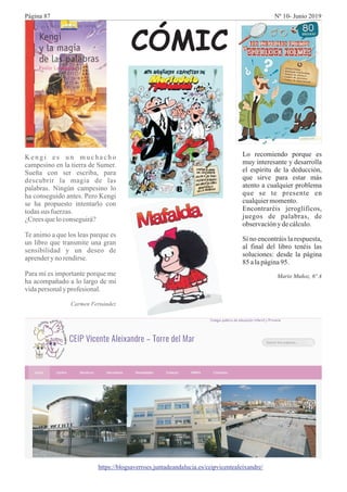 K en g i es u n mu ch ach o
campesino en la tierra de Sumer.
Sueña con ser escriba, para
descubrir la magia de las
palabras. Ningún campesino lo
ha conseguido antes. Pero Kengi
se ha propuesto intentarlo con
todassus fuerzas.
¿Creesqueloconseguirá?
Te animo a que los leas parque es
un libro que transmite una gran
sensibilidad y un deseo de
aprenderynorendirse.
Para mí es importante porque me
ha acompañado a lo largo de mi
vidapersonaly profesional.
Carmen Fernández
Lo recomiendo porque es
muy interesante y desarrolla
el espíritu de la deducción,
que sirve para estar más
atento a cualquier problema
que se te presente en
cualquiermomento.
Encontraréis jeroglíficos,
juegos de palabras, de
observacióny decálculo.
Si no encontráis la respuesta,
al final del libro tenéis las
soluciones: desde la página
85alapágina95.
Mario Muñoz, 6º A
https://blogsaverroes.juntadeandalucia.es/ceipvicentealeixandre/
CÓMIC
Página 87 Nº 10- Junio 2019
 