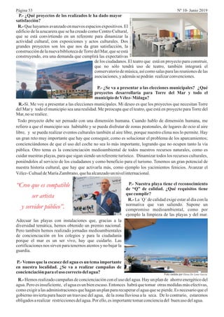 P.- ¿Qué proyectos de los realizados le ha dado mayor
satisfacción?
R.- Que hayamos avanzado en nuevos espacios expositivos. El
edificio de la azucarera que se ha creado como Centro Cultural,
que se está convirtiendo en un referente para dinamizar la
actividad cultural, con exposiciones y actos culturales. Dos
grandes proyectos son los que nos da gran satisfacción, la
construcción de la nueva biblioteca deTorre del Mar, que se está
construyendo, era una demanda que cumplirá las expectativas
“Creo que es compatible
ser artista
y servidor público”.
de los ciudadanos. El teatro que está en proyecto para construir,
que no sólo tendrá uso de teatro, también integrará el
conservatorio de música, así como salas para las reuniones de las
asociaciones,y ademássepodrán realizarconvenciones.
P.- ¿Se va a presentar a las elecciones municipales? ¿Qué
proyectos desarrollaría para Torre del Mar y todo el
municipiodeVélez-Málaga?
R.-Sí. Me voy a presentar a las elecciones municipales. Mi deseo es que los proyectos que necesitan Torre
del Mar y todo el municipio sea una realidad. Me preocupa que el teatro, que está en proyecto para Torre del
Mar,no se realice.
Todo proyecto debe ser pensado con una dimensión humana. Cuando hablo de dimensión humana, me
refiero a que el municipio sea habitable y se pueda disfrutar de zonas peatonales, de lugares de ocio al aire
libre, y se pueda realizar eventos culturales también al aire libre, porque nuestro clima nos lo permite. Hay
un gran reto muy importante que hay que conseguir, como es solucionar el problema de los aparcamientos;
concienciándonos de que el uso del coche no sea lo más importante, logrando que no ocupen tanto la vía
pública. Otro tema es la concienciación medioambiental de todos nuestros recursos naturales, como es
cuidar nuestras playas, para que sigan siendo un referente turístico. Dinamizar todos los recursos culturales,
poniéndolos al servicio de los ciudadanos y como beneficio para el turismo. Tenemos un gran potencial de
nuestra historia cultural, que hay que activarla más, como ejemplo los yacimientos fenicios. Avanzar el
Vélez-CultualdeMaríaZambrano,quehaalcanzadoun nivelinternacional.
P.- Nuestra playa tiene el reconocimiento
de “Q” de calidad. ¿Qué requisitos tiene
que cumplir?
R.- La ´Q´ de calidad exige estar al día con la
normativa que van saliendo. Supone un
compromiso medioambiental, como por
ejemplo la limpieza de las playas y del mar.
Adecuar las playas con instalaciones que, gracias a la
diversidad temática, hemos obtenido un premio nacional.
Pero también hemos realizado jornadas medioambientales
de concienciación en los colegios y para la ciudadanía
porque el mar es un ser vivo, hay que cuidarlo. Las
certificaciones nos sirven para tenernos atentos y no bajar la
guardia.
P.- Vemos que la escasez del agua es un tema importante
en nuestra localidad. ¿Se va a realizar campañas de
concienciaciónparaeluso correctodelagua?
R.- Hemos realizado campañas de concienciación con el uso del agua. Hay un plan de ahorro energético del
agua. Pero es insuficiente, el agua es un bien escaso. Entonces habrá que tomar otras medidas más efectivas,
como exigir a las administraciones que hagan un plan para recuperar el agua que se pierde. Es necesario que el
gobierno invierta para hacer un trasvase del agua, de la zona lluviosa a la seca. De lo contrario, estaremos
obligadosarealizar restriccionesdelagua.Por ello,es importantetomarconcienciadel buenuso delagua.
Foto cedida por Elena De Luna García
Página 53 Nº 10- Junio 2019
 