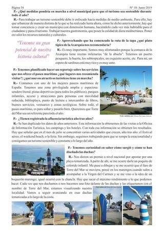 P.- ¿Qué medidas pondría en marcha a nivel municipal para que el turismo sea sostenible durante
todo el año?
R.- Para trabajar un turismo sostenible debe ir enfocado hacía medidas de medio ambiente, Para ello, hay
que urbanizar de manera distinta de la que se ha realizado hasta ahora, como he dicho anteriormente, hay que
tomar conciencia y crear un municipio con dimensión humana, haciéndolo cada vez más habitable para el
ciudadano y para el turismo. Trabajar nuestra gastronomía, que posee la calidad de dieta mediterránea. Poner
envalorlosrecursos naturalesyculturales.
“Tenemos un gran
potencial de nuestra
historia cultural”
P.- Aprovechando que ha comenzado la ruta de la tapa ¿qué plato
típicodelaAxarquía nos recomendaría?
R.- Es muy importante. Somos muy afortunados porque la comarca de la
Axarquía tiene recetas milenarias “de la abuela”. Tenemos un puerto
pesquero, la huerta, los subtropicales, un exquisito aceite, etc. Para mí, un
espetodesardinasestámuyricoy es muysano.
P.- Tenemos planificado hacer un reportaje sobre los servicios
que nos ofrece el paseo marítimo ¿qué lugares nos recomienda
visitar?;¿qué nuevos atractivosturísticostieneenmarcha?
R.- Contamos con uno de los mejores paseos marítimos de
España. Tenemos una zona privilegiada amplia y espaciosa:
sendero litoral, pistas deportivas (para todos los públicos), parques
infantiles, acceso y atracciones para personas con movilidad
reducida, biblioplaya, punto de lectura e intercambio de libros,
buenos servicios, vestuarios y zonas ecológicas. Sobre todo, el
paseo marítimo, es para soñar y pasarlo bien. Queremos que Torre
delMarseaunreferenteparatodoelaño.
P.- ¿Tienenregistradalaafluenciaturísticaaño tras años?
R.- Se han duplicado los datos de años anteriores. Esta información la obtenemos de las visitas a la Oficina
de Información Turística, los campings y los hoteles. Con toda esa información se obtienen los resultados.
Hay que señalar que en el mes de julio se concentran varias actividades que crecen, año tras año: el festival
aéreo, el weekend beach, o la feria. Sin embargo, seguimos trabajando para que se rompa la estacionalidad y
consigamosun turismosostenibley constantealolargo delaño.
P.- Tenemos curiosidad en saber cómo surgió y cómo se han
diseñado las duchas?
R.- Nos dieron un premio a nivel nacional por apostar por una
playa tematizada.Apartir de ahí, se me ocurre darle un poquito de
colorido infantil. Me puse a dibujar y se me ocurrió que el faro de
Torre del Mar se moviera; pensé en los marengos cuando salen a
acompañar a la Virgen del Carmen y se me vino a la idea de un
boquerón marengo; igual ocurrió con la chancla. Hay que sacar el máximo rendimiento a lo que podemos
hacer. Cada vez que nos duchamos o nos hacemos una foto delante de las duchas y las etiquetamos con el
nombre de Torre del Mar, estamos visualizando nuestra
localidad. Vamos a seguir avanzando en esas duchas
tematizadasalolargodelacosta.
Foto cedida por Elena De Luna García
Foto cedida por Elena De Luna García
Página 54 Nº 10- Junio 2019
 