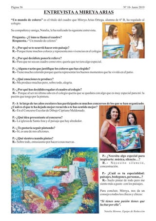 “Un mundo de colores” es el título del cuadro que Mireya Arias Ortega, alumna de 6º B, ha regalado al
colegio.
Su compañerayamiga,Natalia,leharealizadolasiguienteentrevista.
Pregunta.- ¿Cómo se llamaelcuadro?
Respuesta.- “Unmundodecolores”
P.-¿Porqué seteocurrióhacerestepaisaje?
R.- Porque tienemuchoscoloresyrepresentamisvivenciasenelcolegio.
P.-¿Porqué decidisteponerlerelieve?
R.- Paraqueno seaun cuadrocomootro;queríaquetuvieraalgoespecial.
P.-¿Alguna razónque justifique loscolores que has elegido?
R.- Tienemuchocoloridoporquequeríarepresentarlosbuenos momentosquehevividoenelpatio.
P.-¿Quéemocionesteproduce?
R.- Meproducemuchaspero,sobretodo,alegría.
P.-¿Porqué has decididoregalarelcuadro alcolegio?
R.- Porque al ser mi último año en el colegio quería que se quedara con algo que es muy especial para mí: la
pasiónquetengopor lapintura.
P.-A lo largo de tus años escolares has participado en muchos concursos de los que se han organizado.
¿Cuál eselque teha dejado mejorrecuerdootehas sentido mejor?
R.- EnelConcurso EscolardeDibujoCiprianoMaldonado.
P.-¿Quéideapresentantealconcurso?
R.- LaiglesiadeSantaAnay elpaisajequehayalrededor.
P.-¿Tegustaría seguirpintando?
R.- Sí,es unademisaficiones.
P.-¿Quésientescuando pintas?
R.- Sobre todo,entusiasmopor hacercosas nuevas.
ENTREVISTAA MIREYAARIAS
P.- ¿Necesita algo especial para
inspirarte:música,silencio…?
R . - N e c e s i t o s i l e n c i o ,
concentración.
P.- ¿Cuál es tu especialidad:
paisajes, bodegones, personas,..?
R.- Suelo pintar de todo pero me
sientomásagusto conlospaisajes.
Para concluir, Mireya, nos da un
consejoatodos los chicosy chicas:
“Si tienes una pasión tienes que
luchar por ella”.
Natalia Moreno, Equipo de Redacción
Página 56 Nº 10- Junio 2019
 