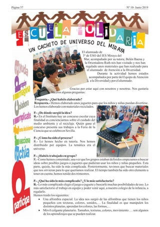 ESCUELA S OLIDARIAE SRV OI DN EU LE
MD
I
O
R
T
A
I
Y
H
A
CACNU El alumnado de
3º de ESO del IES Miraya del
Mar, acompañado por su tutora; Belén Baena y
la Orientadora Ruth nos han visitado y nos han
regalado unos materiales que han realizado para
el alumnado de Atención a la Diversidad.
Durante la actividad hemos estados
acompañados por parte del Equipo deAtención
alaDiversidadyporelalumnado.
Gracias por estar aquí con nosotros y nosotras. Nos gustaría
hacerosalgunaspreguntas:
Pregunta.- ¿Quéhabéis elaborado?
Respuesta.- Hemos elaborado unos juguetes para que los niños y niñas puedan divertirse.
Loshemoselaboradoconmaterialesreciclados.
P.-¿Dedónde surgiólaidea?
R.- En el Instituto hay un concurso escolar cuya
finalidad es concienciarnos sobre el cuidado del
medio ambiente y el reciclaje. Quién gana el
concurso presenta sus trabajos a la Feria de la
Cienciaquese celebraenSevilla.
P.-¿Cómo ha sido elproceso?
R.- Lo hemos hecho en tutoría. Nos hemos
distribuido por equipos. La temática era el
universo.
P.-¿Habéistrabajado engrupo?
R.- Como hemos comentado, una vez que los grupos estaban definidos empezamos a buscar
ideas sobre posibles juegos o juguetes que pudieran usar los niños y niñas pequeños. Esta
parte, quizás, ha sido la más complicada. Posteriormente, tuvimos que buscar materiales
que nos sirvieran para lo que queríamos realizar. El tiempo también ha sido otro elemento a
tenerencuenta;hemostenidodos trimestres.
P.-¿Quéha sido lomás complicado?¿Ylomás satisfactorio?
R.- Lo más complicado elegir el juego o juguete y buscarle muchas posibilidades de uso. Lo
más satisfactorio el trabajo en equipo y poder venir aquí, a nuestro colegio de la infancia, a
regalarlo.
Hemostraídolossiguientes:
·Una alfombra espacial. La idea nos surgió de las alfombras que tienen los niños
pequeños con texturas, colores, sonidos,… La finalidad es que manipulen los
distintosplanetas,aprendanlos colores,lasformas,…
·Móvil colgante planetario. Tamaños, texturas, colores, movimiento…. son algunos
delosaprendizajesquese puedenrealizar.
Página 57 Nº 10- Junio 2019
 