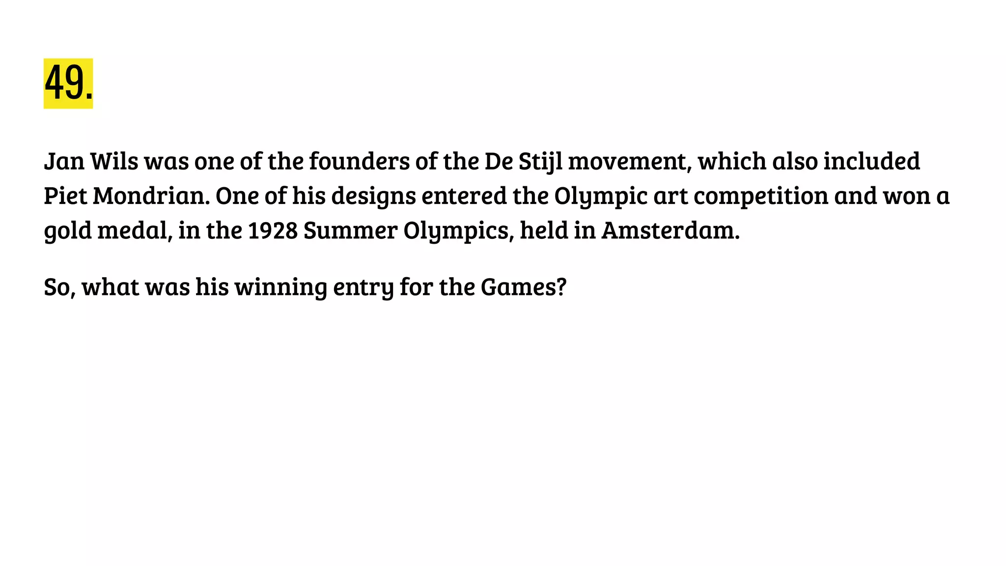 49.
Jan Wils was one of the founders of the De Stijl movement, which also included
Piet Mondrian. One of his designs entered the Olympic art competition and won a
gold medal, in the 1928 Summer Olympics, held in Amsterdam.
So, what was his winning entry for the Games?
 