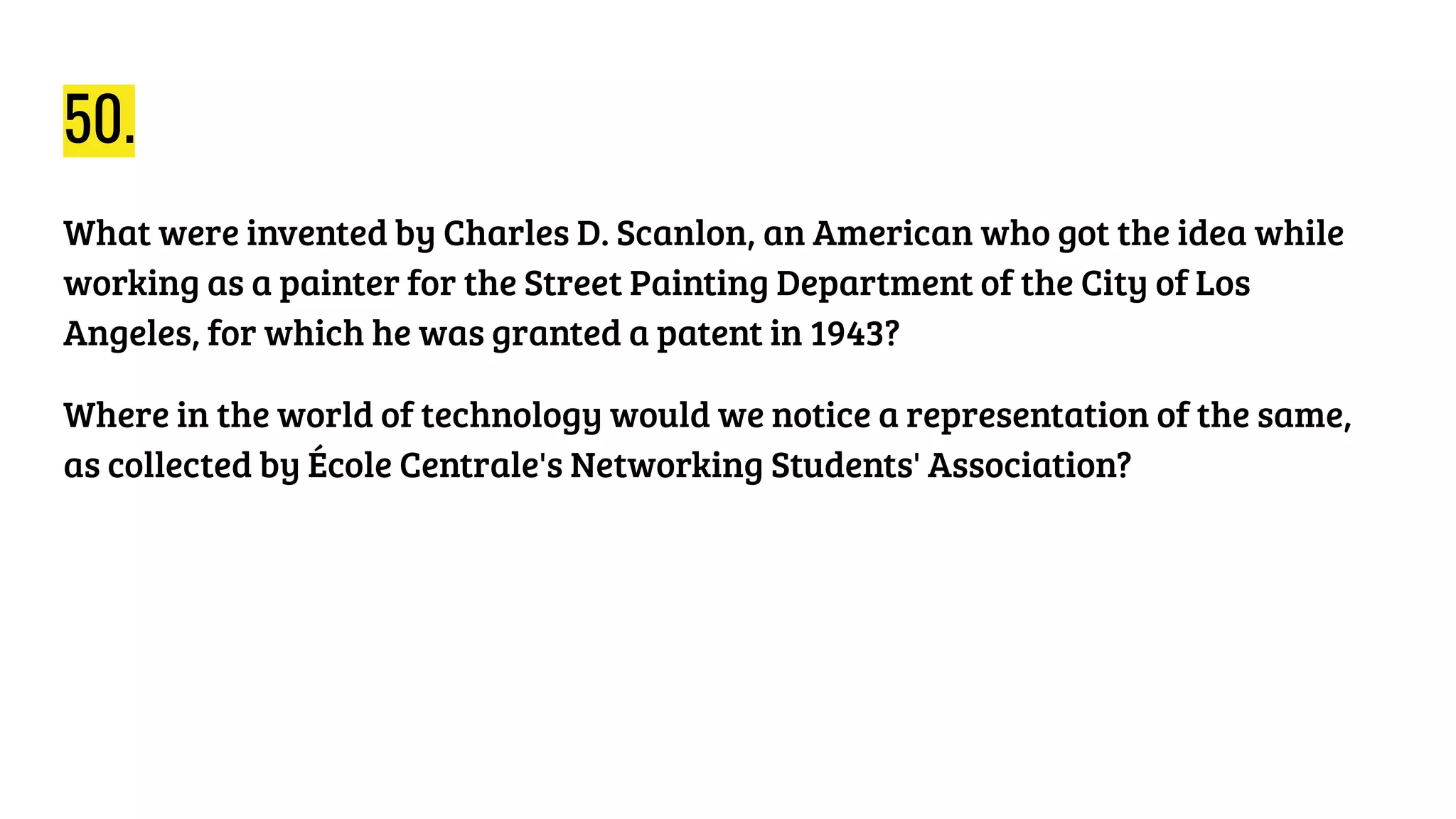 50.
What were invented by Charles D. Scanlon, an American who got the idea while
working as a painter for the Street Painting Department of the City of Los
Angeles, for which he was granted a patent in 1943?
Where in the world of technology would we notice a representation of the same,
as collected by École Centrale's Networking Students' Association?
 