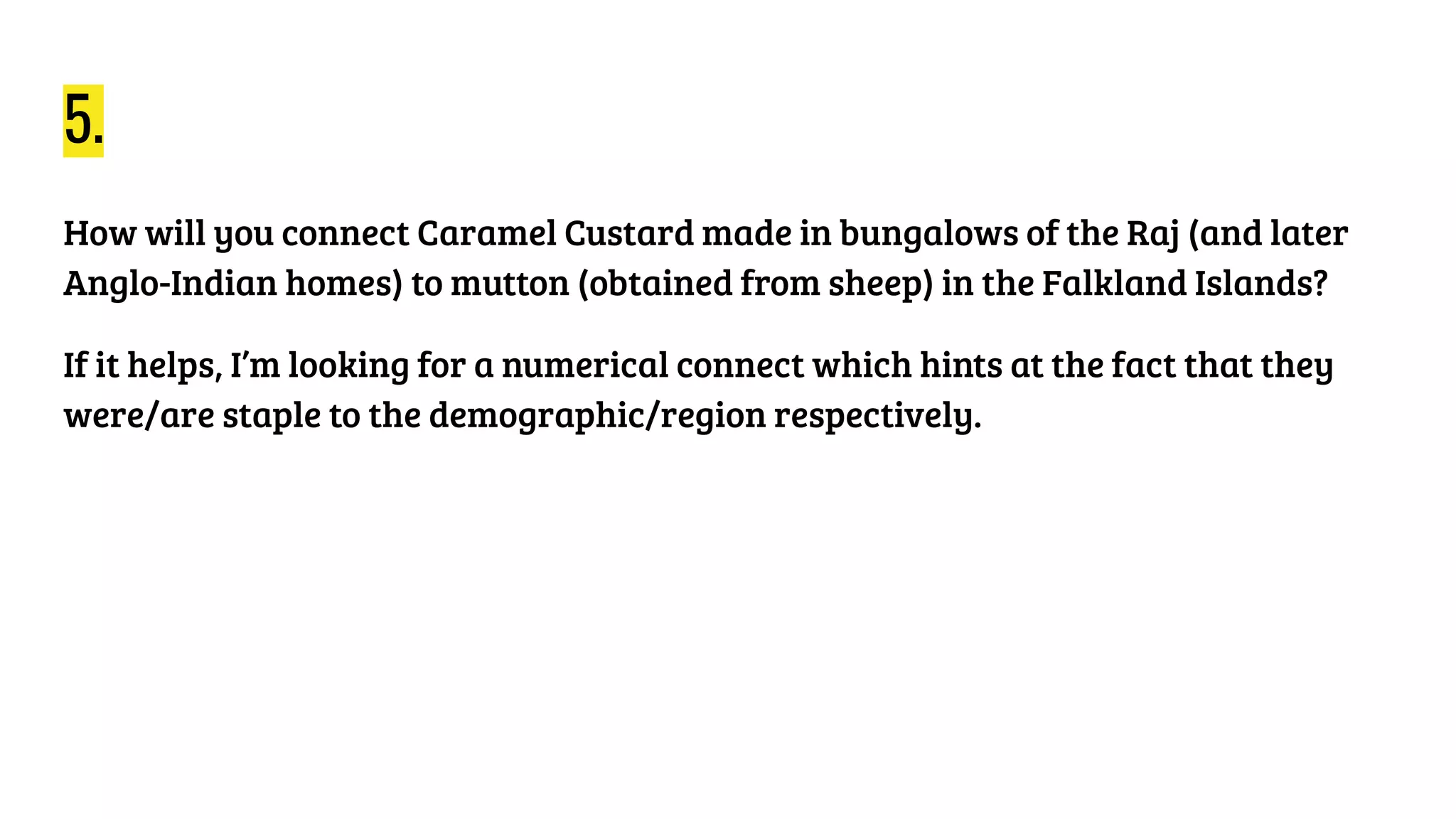 5.
How will you connect Caramel Custard made in bungalows of the Raj (and later
Anglo-Indian homes) to mutton (obtained from sheep) in the Falkland Islands?
If it helps, I’m looking for a numerical connect which hints at the fact that they
were/are staple to the demographic/region respectively.
 
