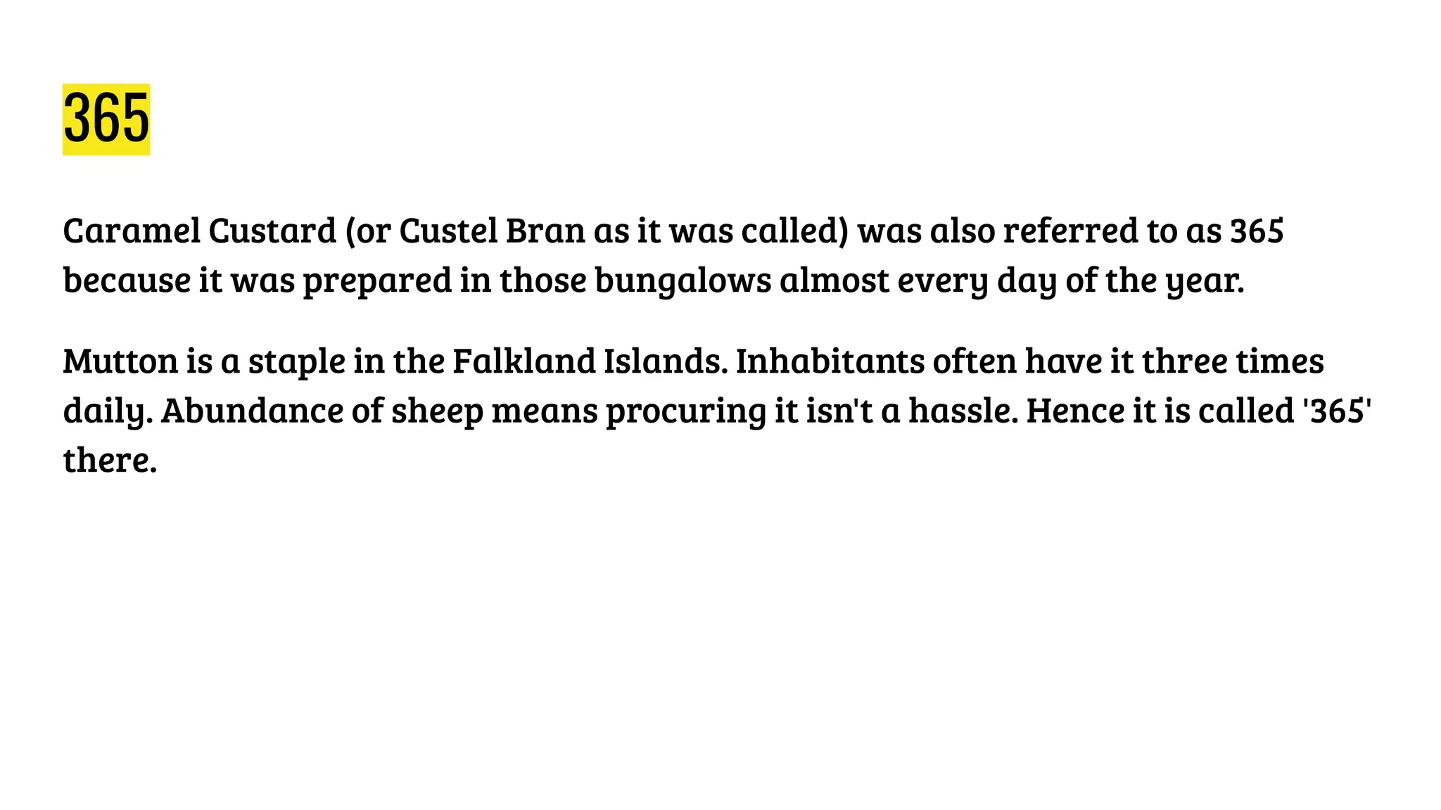 365
Caramel Custard (or Custel Bran as it was called) was also referred to as 365
because it was prepared in those bungalows almost every day of the year.
Mutton is a staple in the Falkland Islands. Inhabitants often have it three times
daily. Abundance of sheep means procuring it isn't a hassle. Hence it is called '365'
there.
 