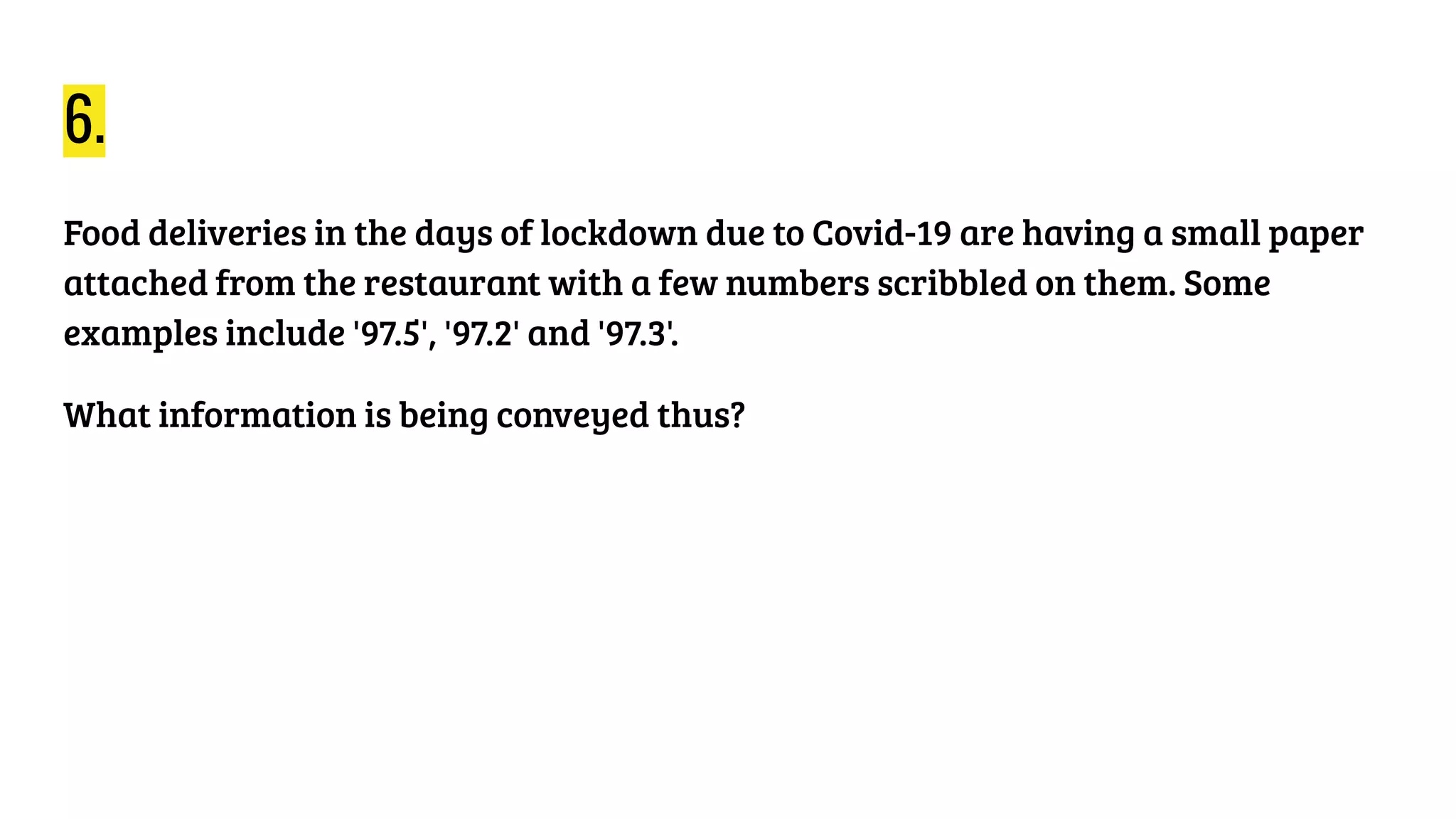 6.
Food deliveries in the days of lockdown due to Covid-19 are having a small paper
attached from the restaurant with a few numbers scribbled on them. Some
examples include '97.5', '97.2' and '97.3'.
What information is being conveyed thus?
 
