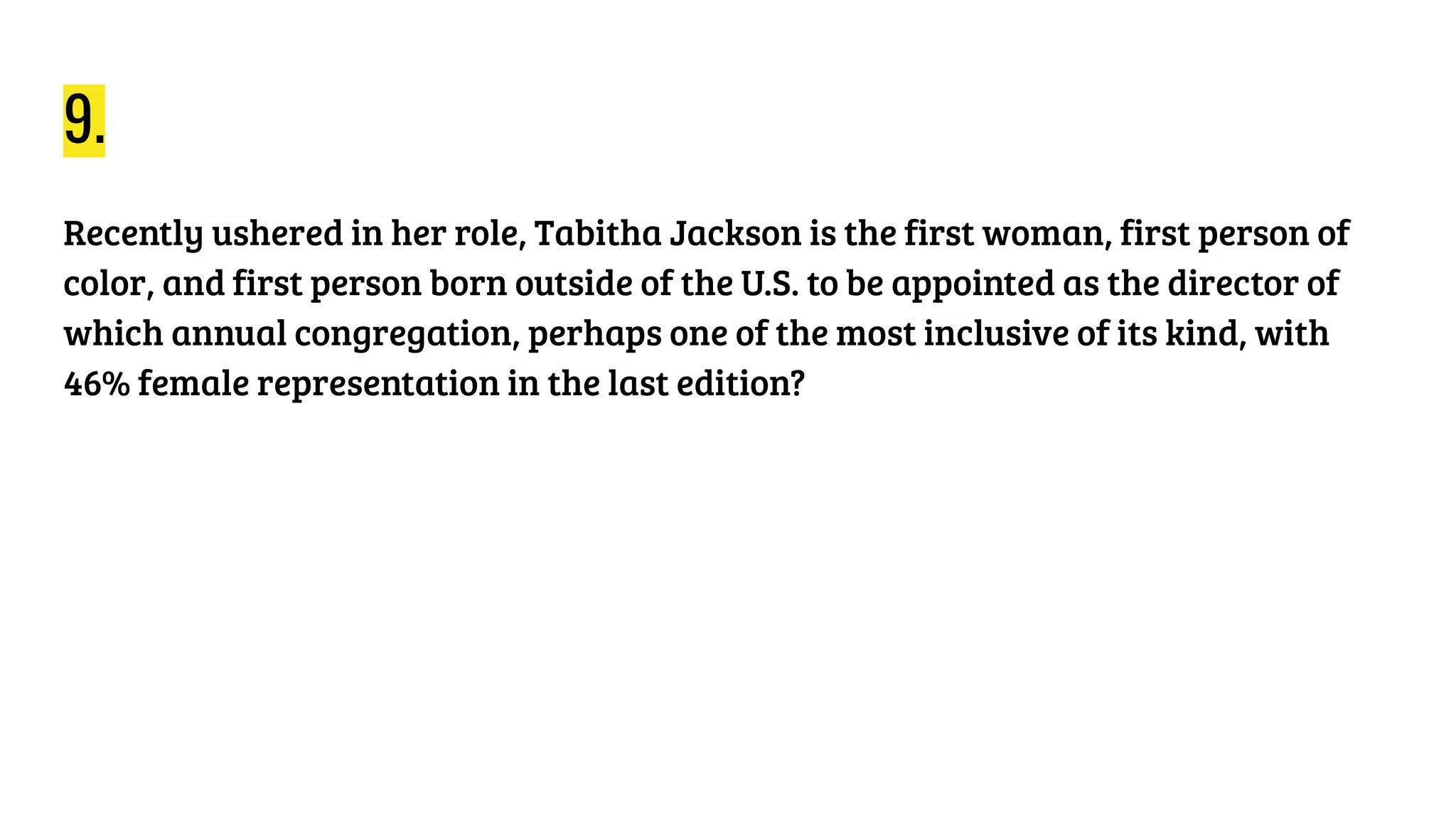 9.
Recently ushered in her role, Tabitha Jackson is the first woman, first person of
color, and first person born outside of the U.S. to be appointed as the director of
which annual congregation, perhaps one of the most inclusive of its kind, with
46% female representation in the last edition?
 