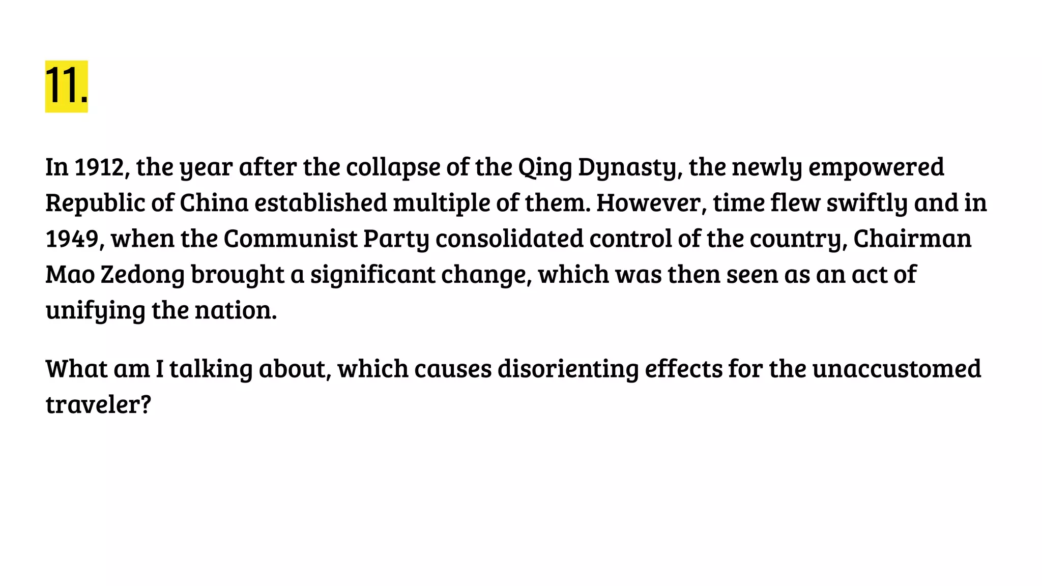 11.
In 1912, the year after the collapse of the Qing Dynasty, the newly empowered
Republic of China established multiple of them. However, time flew swiftly and in
1949, when the Communist Party consolidated control of the country, Chairman
Mao Zedong brought a significant change, which was then seen as an act of
unifying the nation.
What am I talking about, which causes disorienting effects for the unaccustomed
traveler?
 