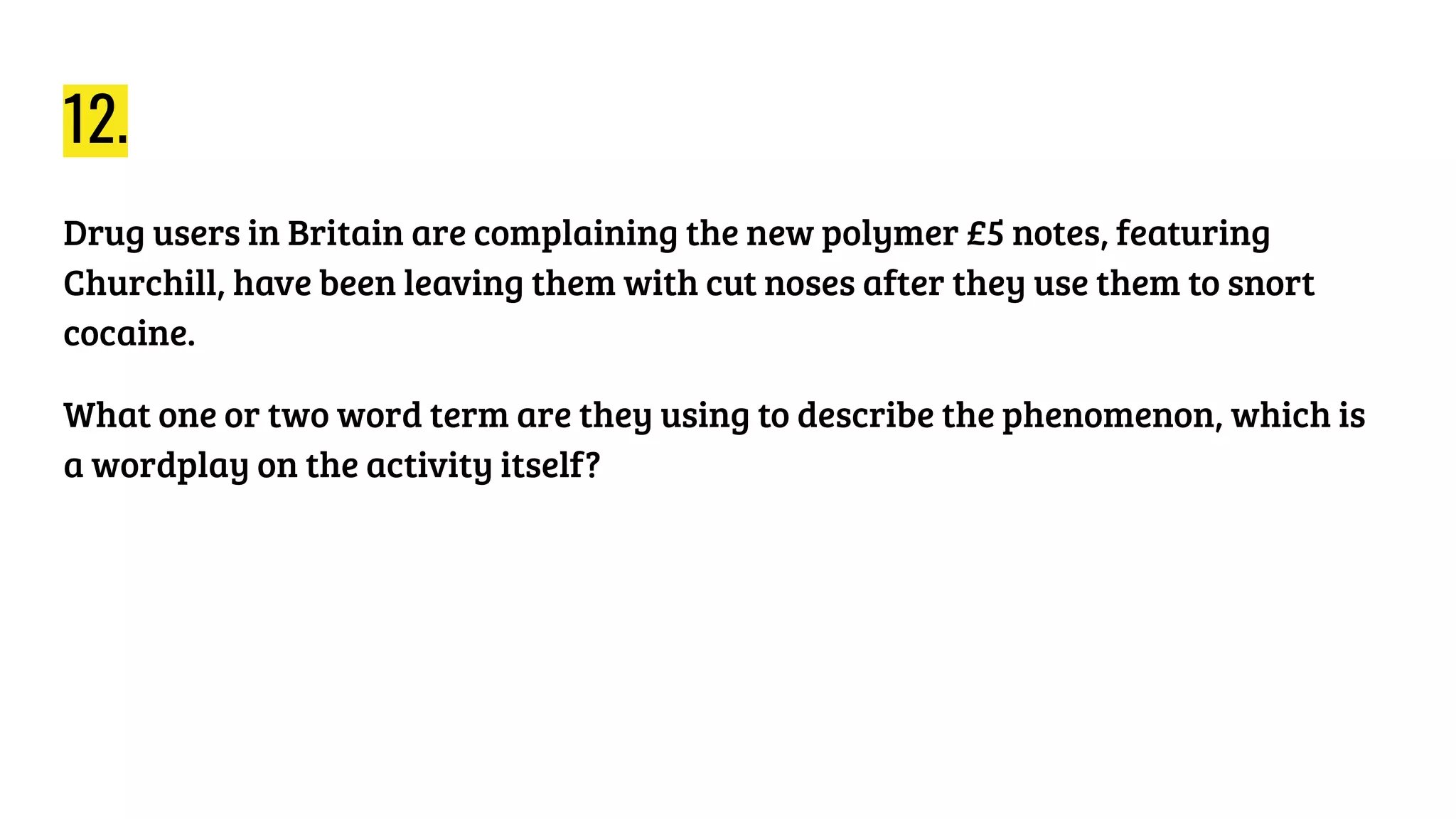 12.
Drug users in Britain are complaining the new polymer £5 notes, featuring
Churchill, have been leaving them with cut noses after they use them to snort
cocaine.
What one or two word term are they using to describe the phenomenon, which is
a wordplay on the activity itself?
 