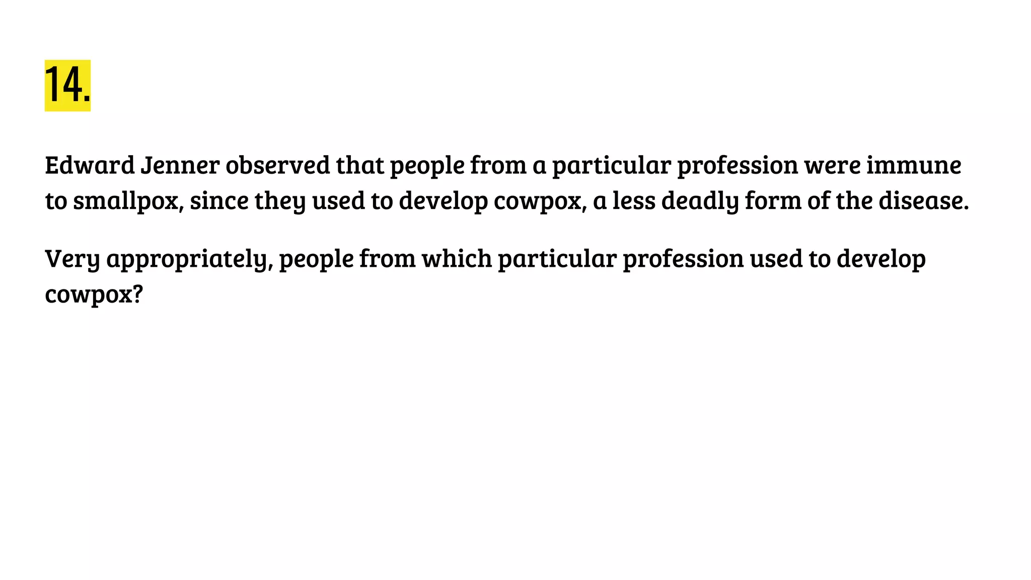 14.
Edward Jenner observed that people from a particular profession were immune
to smallpox, since they used to develop cowpox, a less deadly form of the disease.
Very appropriately, people from which particular profession used to develop
cowpox?
 