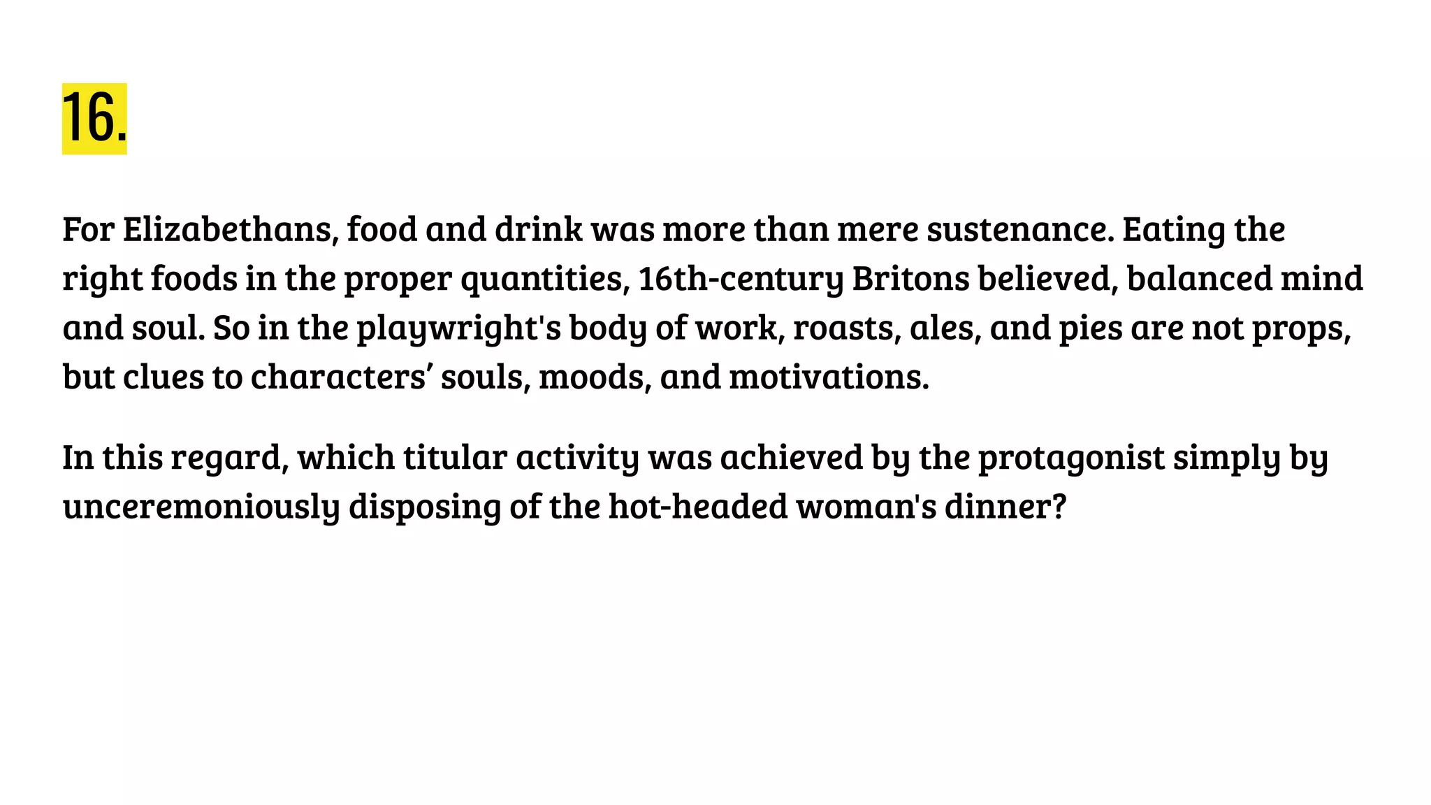 16.
For Elizabethans, food and drink was more than mere sustenance. Eating the
right foods in the proper quantities, 16th-century Britons believed, balanced mind
and soul. So in the playwright's body of work, roasts, ales, and pies are not props,
but clues to characters’ souls, moods, and motivations.
In this regard, which titular activity was achieved by the protagonist simply by
unceremoniously disposing of the hot-headed woman's dinner?
 