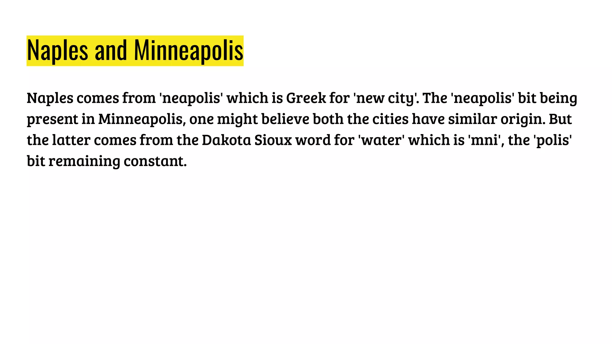 Naples and Minneapolis
Naples comes from 'neapolis' which is Greek for 'new city'. The 'neapolis' bit being
present in Minneapolis, one might believe both the cities have similar origin. But
the latter comes from the Dakota Sioux word for 'water' which is 'mni', the 'polis'
bit remaining constant.
 