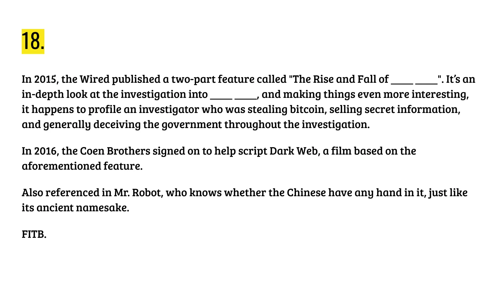 18.
In 2015, the Wired published a two-part feature called "The Rise and Fall of ____ ____". It’s an
in-depth look at the investigation into ____ ____, and making things even more interesting,
it happens to profile an investigator who was stealing bitcoin, selling secret information,
and generally deceiving the government throughout the investigation.
In 2016, the Coen Brothers signed on to help script Dark Web, a film based on the
aforementioned feature.
Also referenced in Mr. Robot, who knows whether the Chinese have any hand in it, just like
its ancient namesake.
FITB.
 