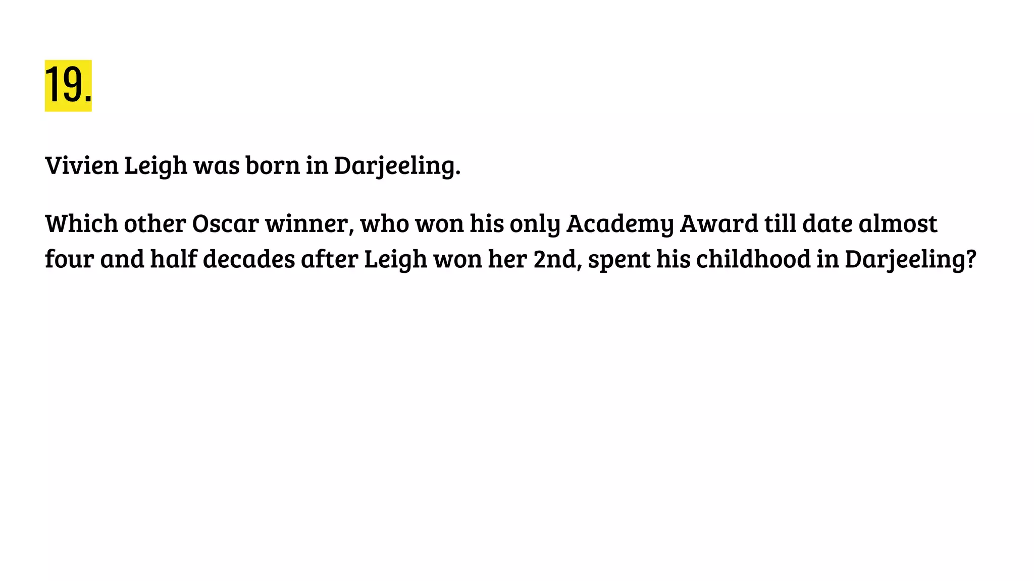 19.
Vivien Leigh was born in Darjeeling.
Which other Oscar winner, who won his only Academy Award till date almost
four and half decades after Leigh won her 2nd, spent his childhood in Darjeeling?
 