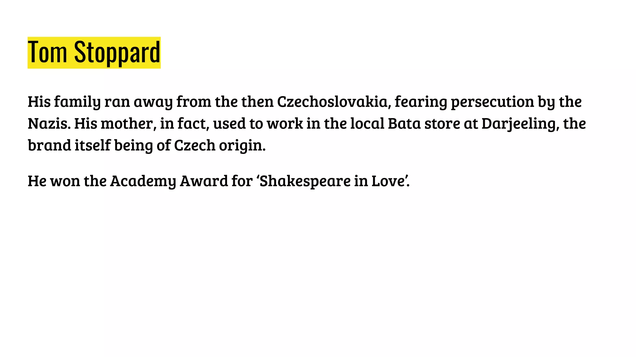 Tom Stoppard
His family ran away from the then Czechoslovakia, fearing persecution by the
Nazis. His mother, in fact, used to work in the local Bata store at Darjeeling, the
brand itself being of Czech origin.
He won the Academy Award for ‘Shakespeare in Love’.
 