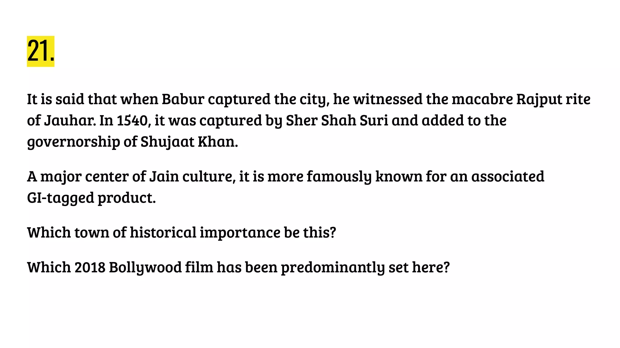 21.
It is said that when Babur captured the city, he witnessed the macabre Rajput rite
of Jauhar. In 1540, it was captured by Sher Shah Suri and added to the
governorship of Shujaat Khan.
A major center of Jain culture, it is more famously known for an associated
GI-tagged product.
Which town of historical importance be this?
Which 2018 Bollywood film has been predominantly set here?
 