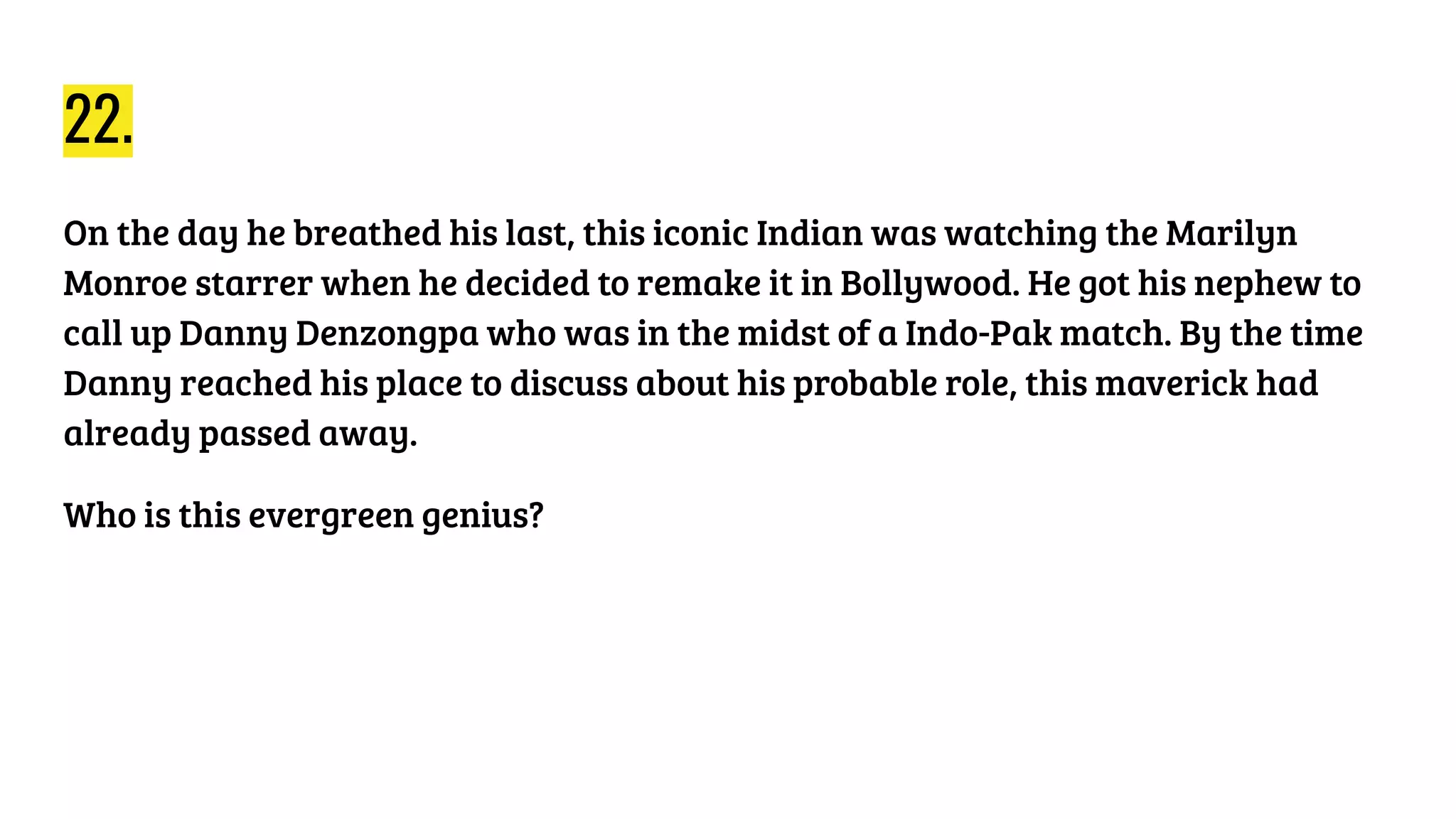 22.
On the day he breathed his last, this iconic Indian was watching the Marilyn
Monroe starrer when he decided to remake it in Bollywood. He got his nephew to
call up Danny Denzongpa who was in the midst of a Indo-Pak match. By the time
Danny reached his place to discuss about his probable role, this maverick had
already passed away.
Who is this evergreen genius?
 