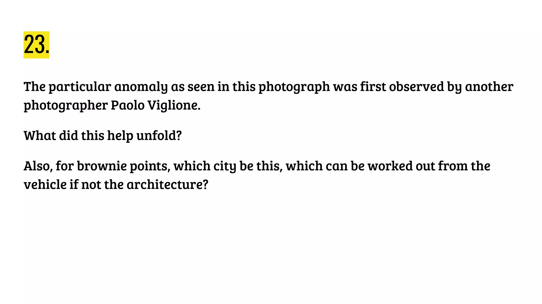 23.
The particular anomaly as seen in this photograph was first observed by another
photographer Paolo Viglione.
What did this help unfold?
Also, for brownie points, which city be this, which can be worked out from the
vehicle if not the architecture?
 