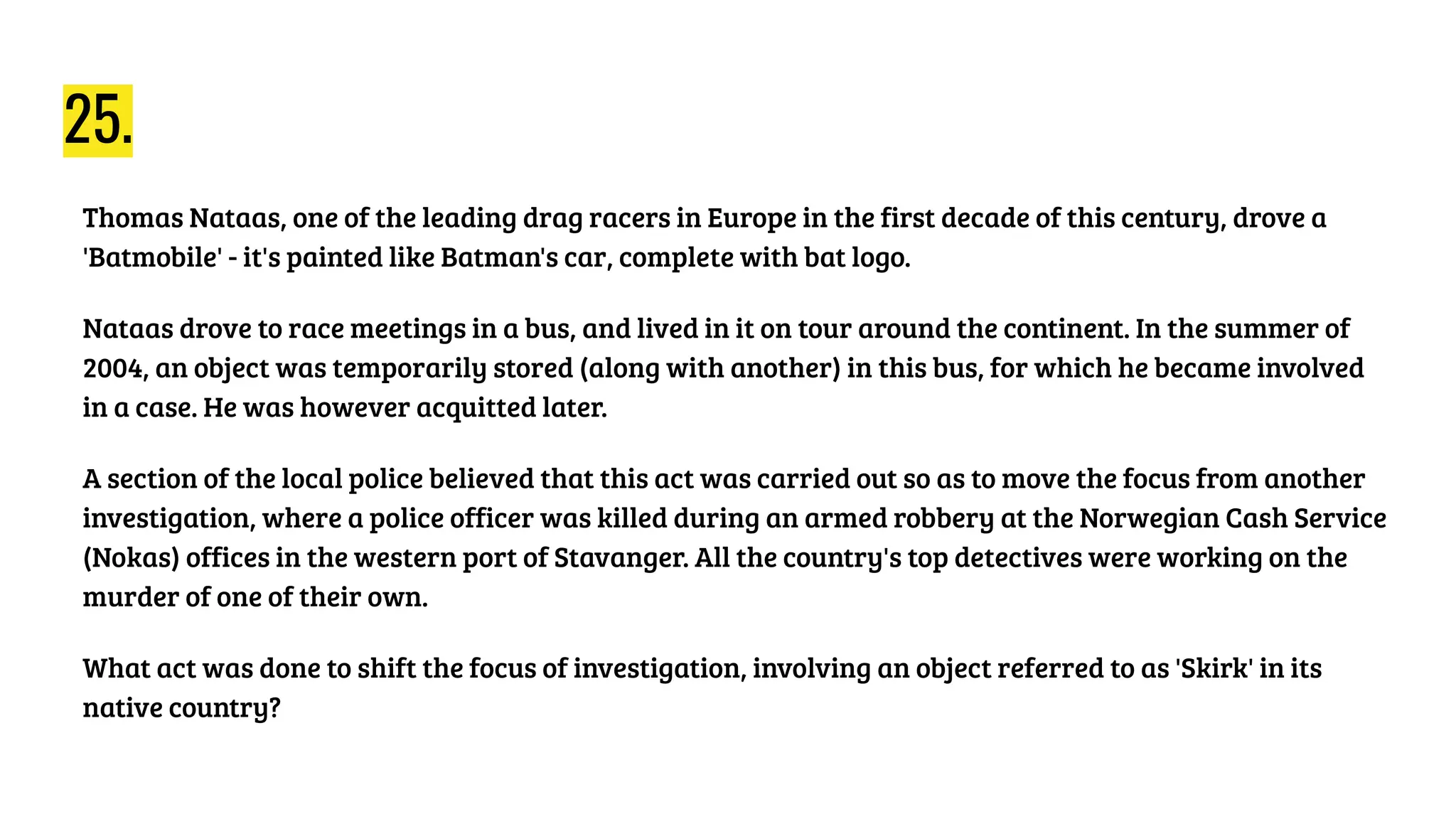 25.
Thomas Nataas, one of the leading drag racers in Europe in the first decade of this century, drove a
'Batmobile' - it's painted like Batman's car, complete with bat logo.
Nataas drove to race meetings in a bus, and lived in it on tour around the continent. In the summer of
2004, an object was temporarily stored (along with another) in this bus, for which he became involved
in a case. He was however acquitted later.
A section of the local police believed that this act was carried out so as to move the focus from another
investigation, where a police officer was killed during an armed robbery at the Norwegian Cash Service
(Nokas) offices in the western port of Stavanger. All the country's top detectives were working on the
murder of one of their own.
What act was done to shift the focus of investigation, involving an object referred to as 'Skirk' in its
native country?
 