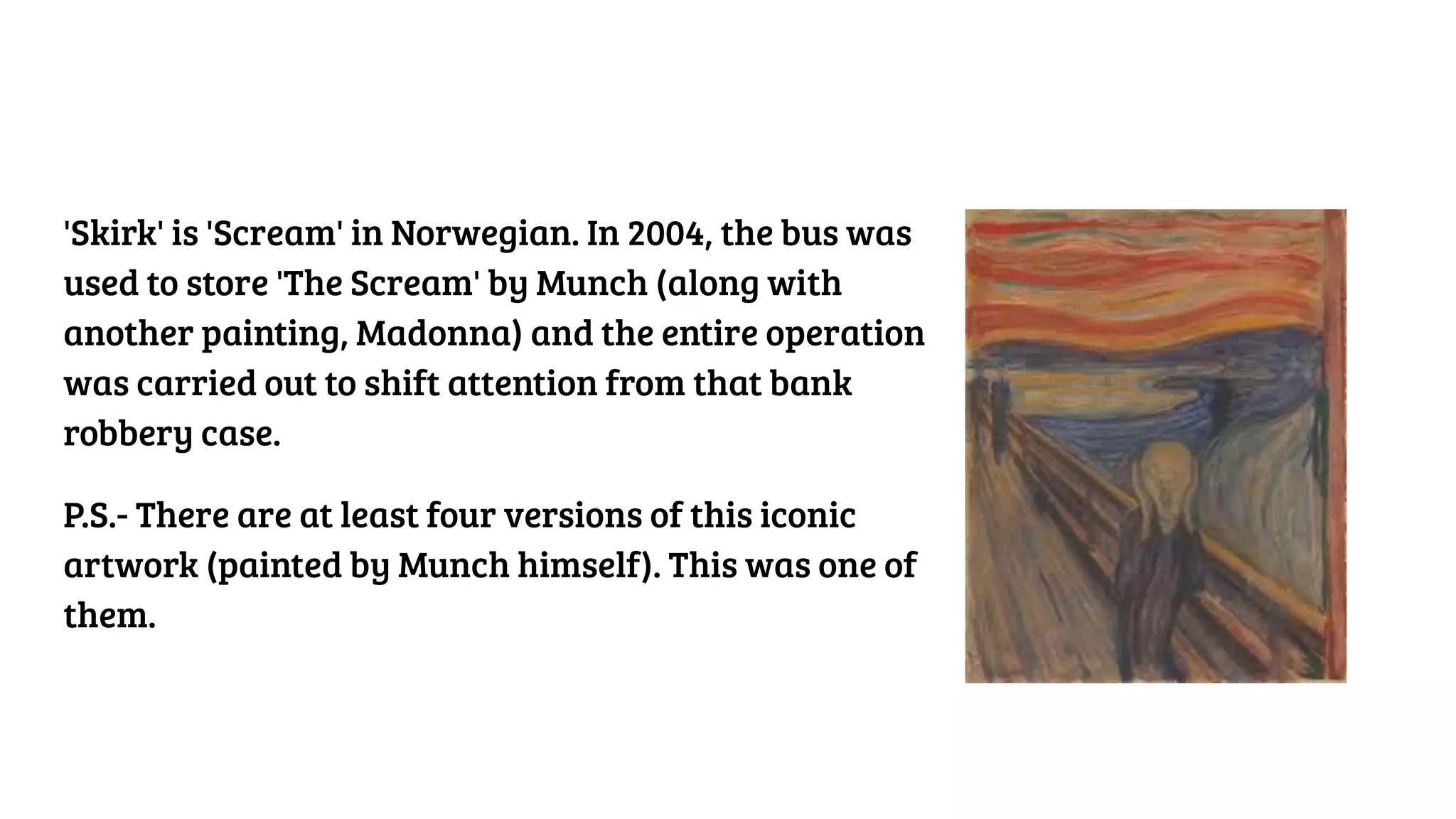 'Skirk' is 'Scream' in Norwegian. In 2004, the bus was
used to store 'The Scream' by Munch (along with
another painting, Madonna) and the entire operation
was carried out to shift attention from that bank
robbery case.
P.S.- There are at least four versions of this iconic
artwork (painted by Munch himself). This was one of
them.
 