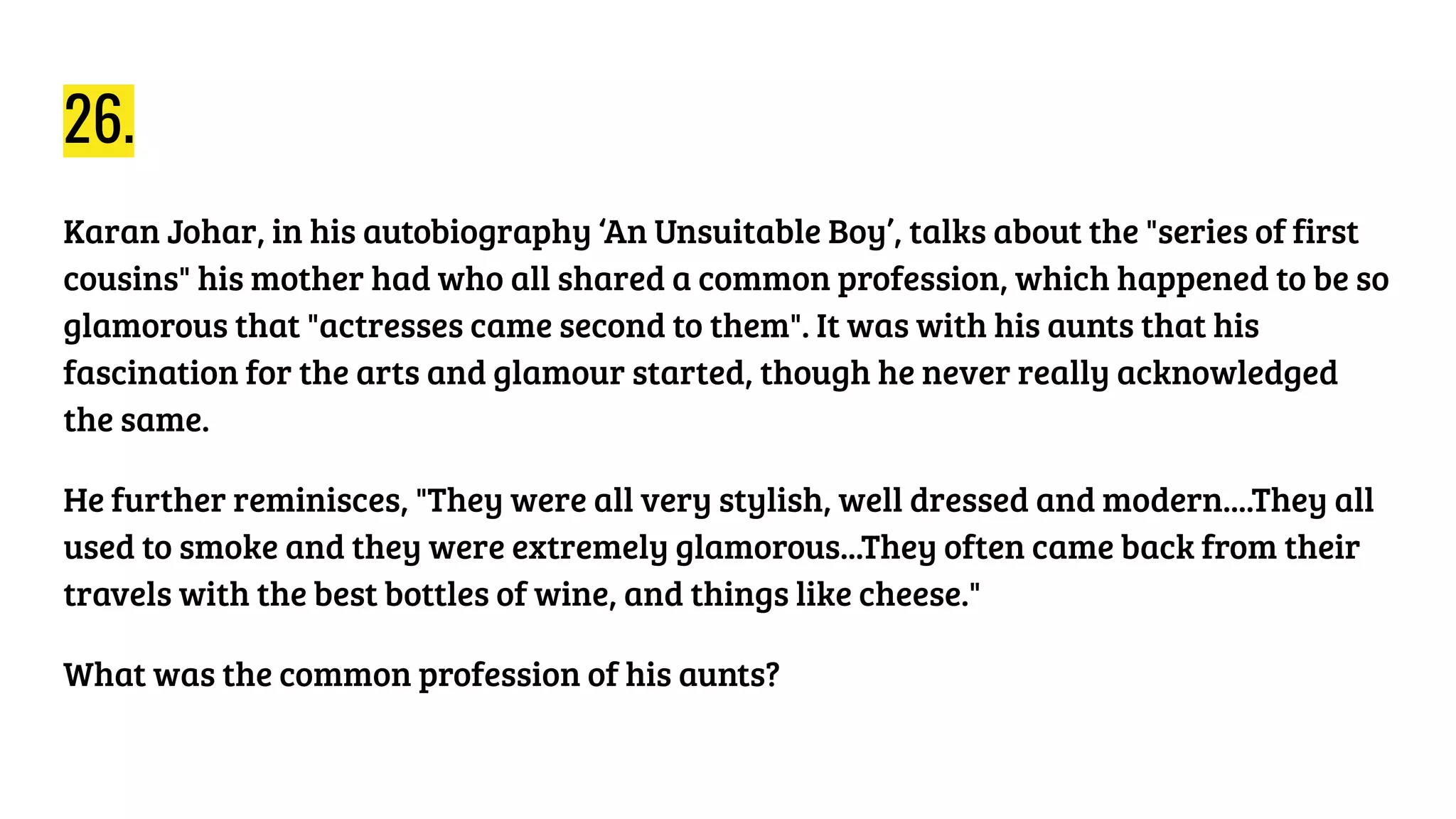 26.
Karan Johar, in his autobiography ‘An Unsuitable Boy’, talks about the "series of first
cousins" his mother had who all shared a common profession, which happened to be so
glamorous that "actresses came second to them". It was with his aunts that his
fascination for the arts and glamour started, though he never really acknowledged
the same.
He further reminisces, "They were all very stylish, well dressed and modern....They all
used to smoke and they were extremely glamorous...They often came back from their
travels with the best bottles of wine, and things like cheese."
What was the common profession of his aunts?
 