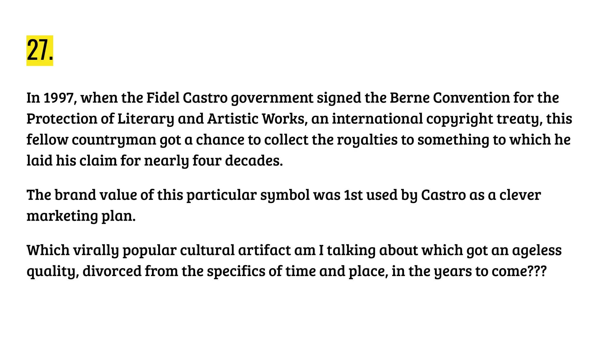 27.
In 1997, when the Fidel Castro government signed the Berne Convention for the
Protection of Literary and Artistic Works, an international copyright treaty, this
fellow countryman got a chance to collect the royalties to something to which he
laid his claim for nearly four decades.
The brand value of this particular symbol was 1st used by Castro as a clever
marketing plan.
Which virally popular cultural artifact am I talking about which got an ageless
quality, divorced from the specifics of time and place, in the years to come???
 