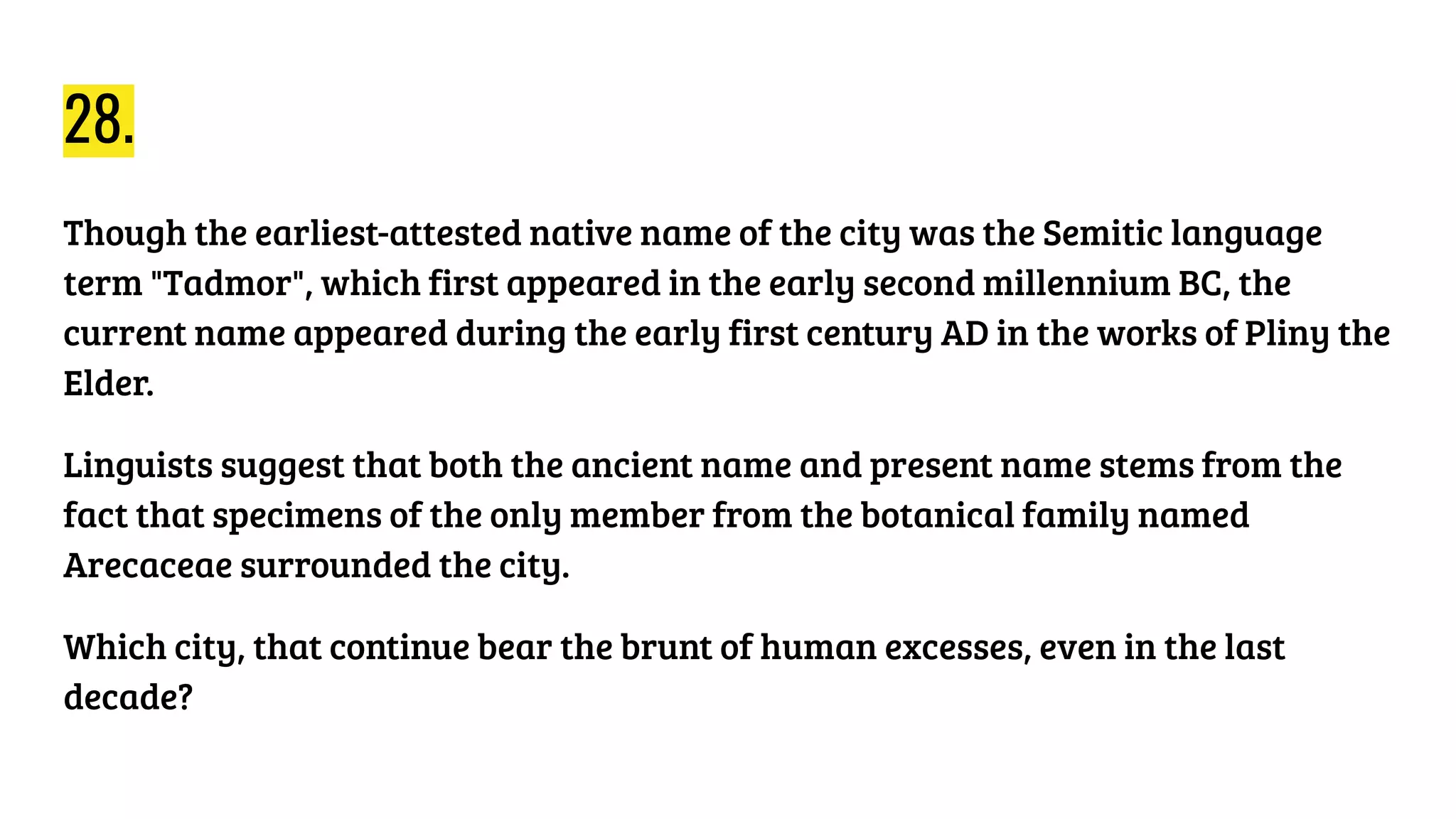 28.
Though the earliest-attested native name of the city was the Semitic language
term "Tadmor", which first appeared in the early second millennium BC, the
current name appeared during the early first century AD in the works of Pliny the
Elder.
Linguists suggest that both the ancient name and present name stems from the
fact that specimens of the only member from the botanical family named
Arecaceae surrounded the city.
Which city, that continue bear the brunt of human excesses, even in the last
decade?
 