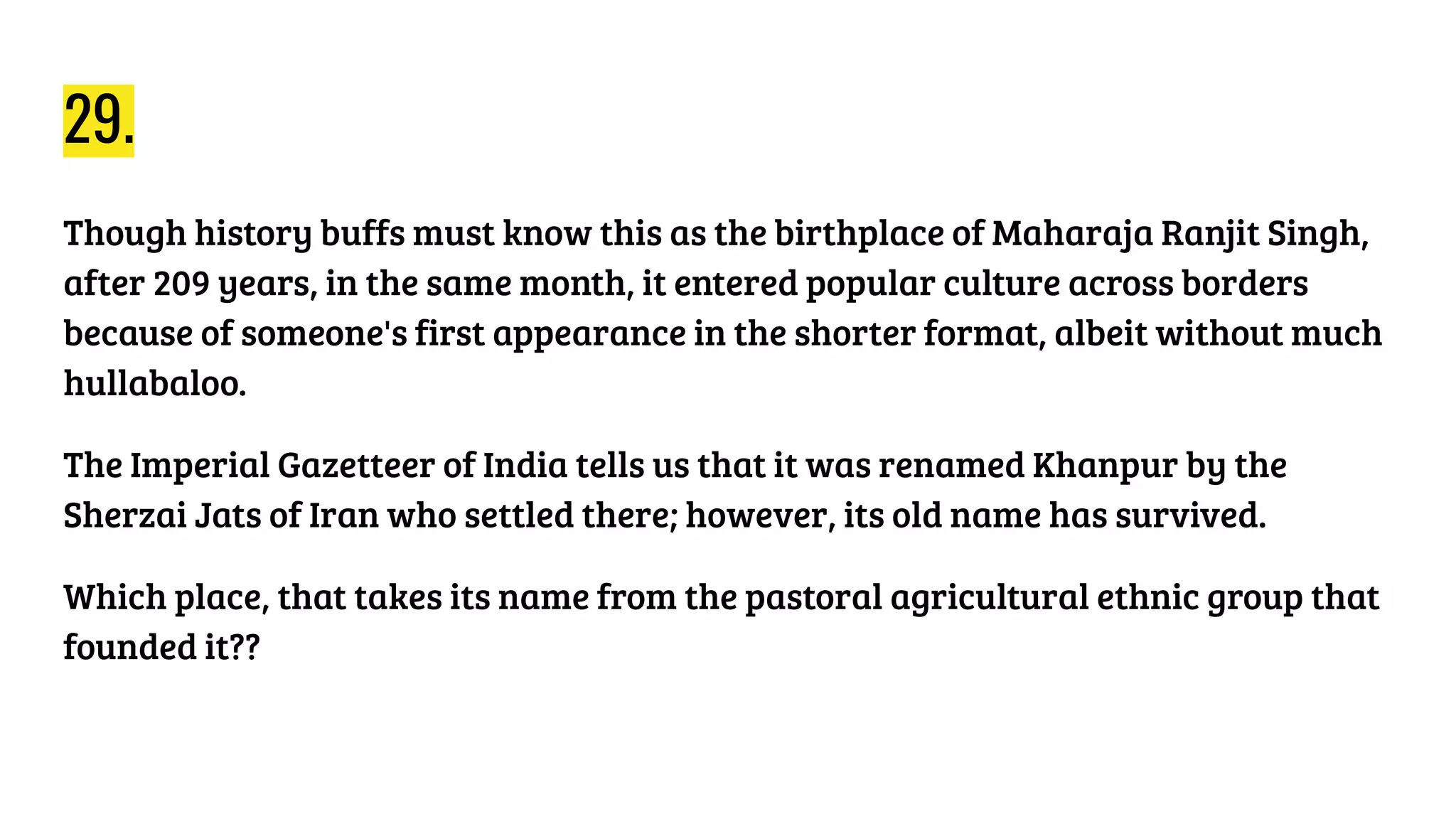 29.
Though history buffs must know this as the birthplace of Maharaja Ranjit Singh,
after 209 years, in the same month, it entered popular culture across borders
because of someone's first appearance in the shorter format, albeit without much
hullabaloo.
The Imperial Gazetteer of India tells us that it was renamed Khanpur by the
Sherzai Jats of Iran who settled there; however, its old name has survived.
Which place, that takes its name from the pastoral agricultural ethnic group that
founded it??
 