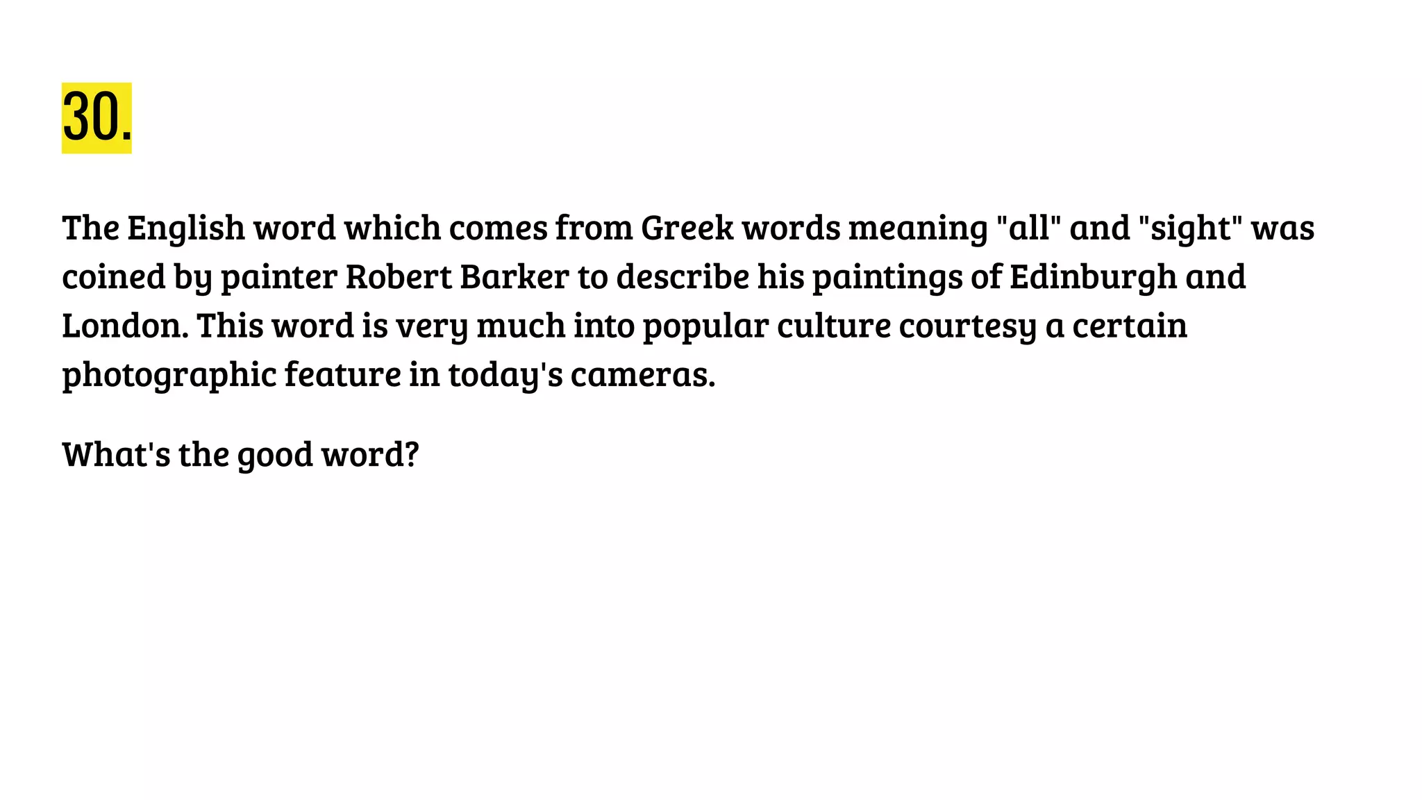 30.
The English word which comes from Greek words meaning "all" and "sight" was
coined by painter Robert Barker to describe his paintings of Edinburgh and
London. This word is very much into popular culture courtesy a certain
photographic feature in today's cameras.
What's the good word?
 