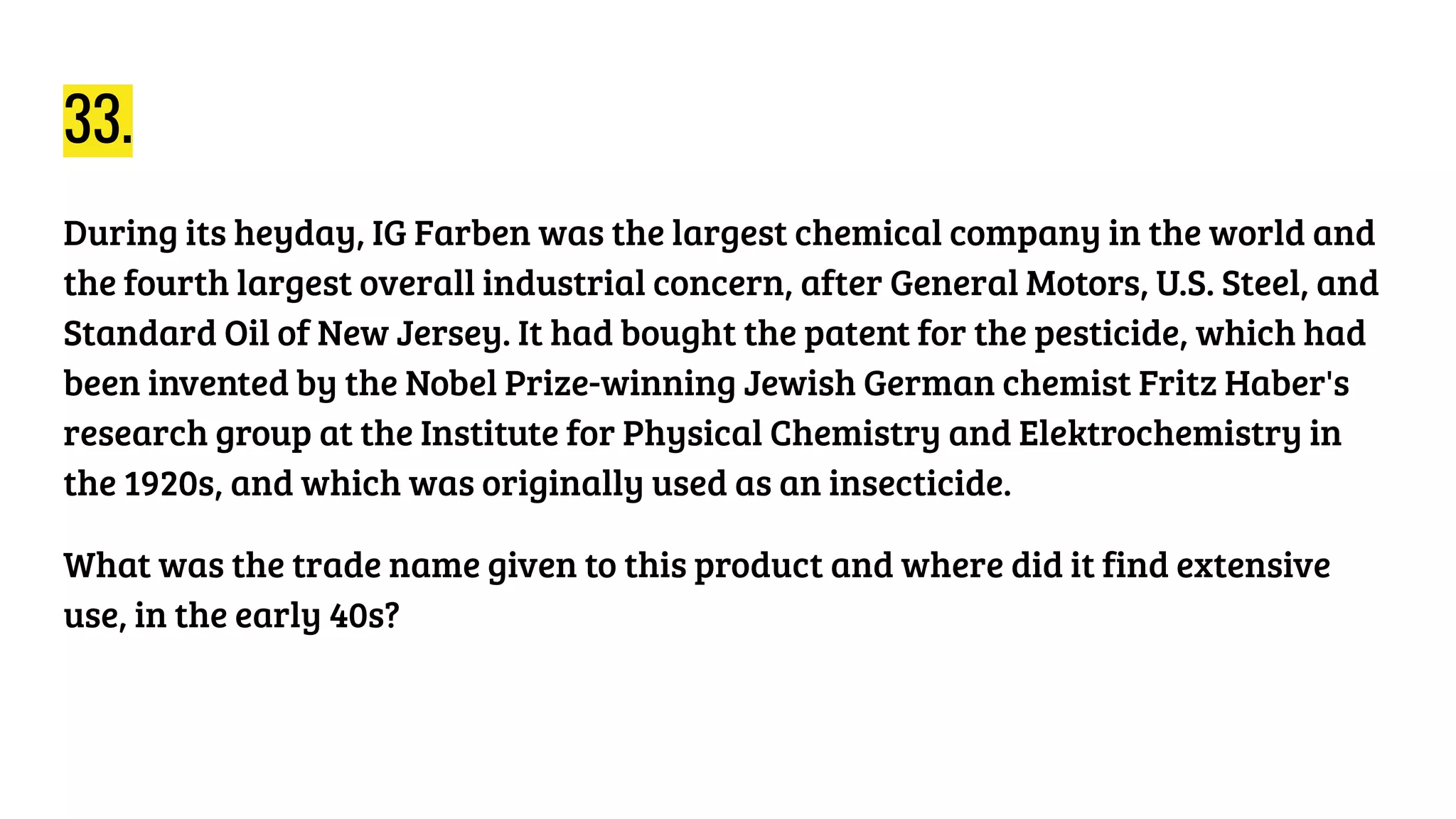 33.
During its heyday, IG Farben was the largest chemical company in the world and
the fourth largest overall industrial concern, after General Motors, U.S. Steel, and
Standard Oil of New Jersey. It had bought the patent for the pesticide, which had
been invented by the Nobel Prize-winning Jewish German chemist Fritz Haber's
research group at the Institute for Physical Chemistry and Elektrochemistry in
the 1920s, and which was originally used as an insecticide.
What was the trade name given to this product and where did it find extensive
use, in the early 40s?
 