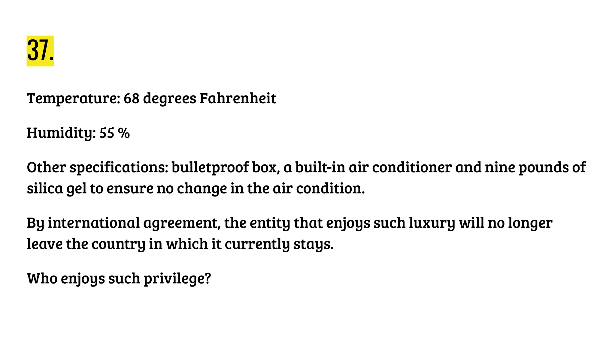 37.
Temperature: 68 degrees Fahrenheit
Humidity: 55 %
Other specifications: bulletproof box, a built-in air conditioner and nine pounds of
silica gel to ensure no change in the air condition.
By international agreement, the entity that enjoys such luxury will no longer
leave the country in which it currently stays.
Who enjoys such privilege?
 