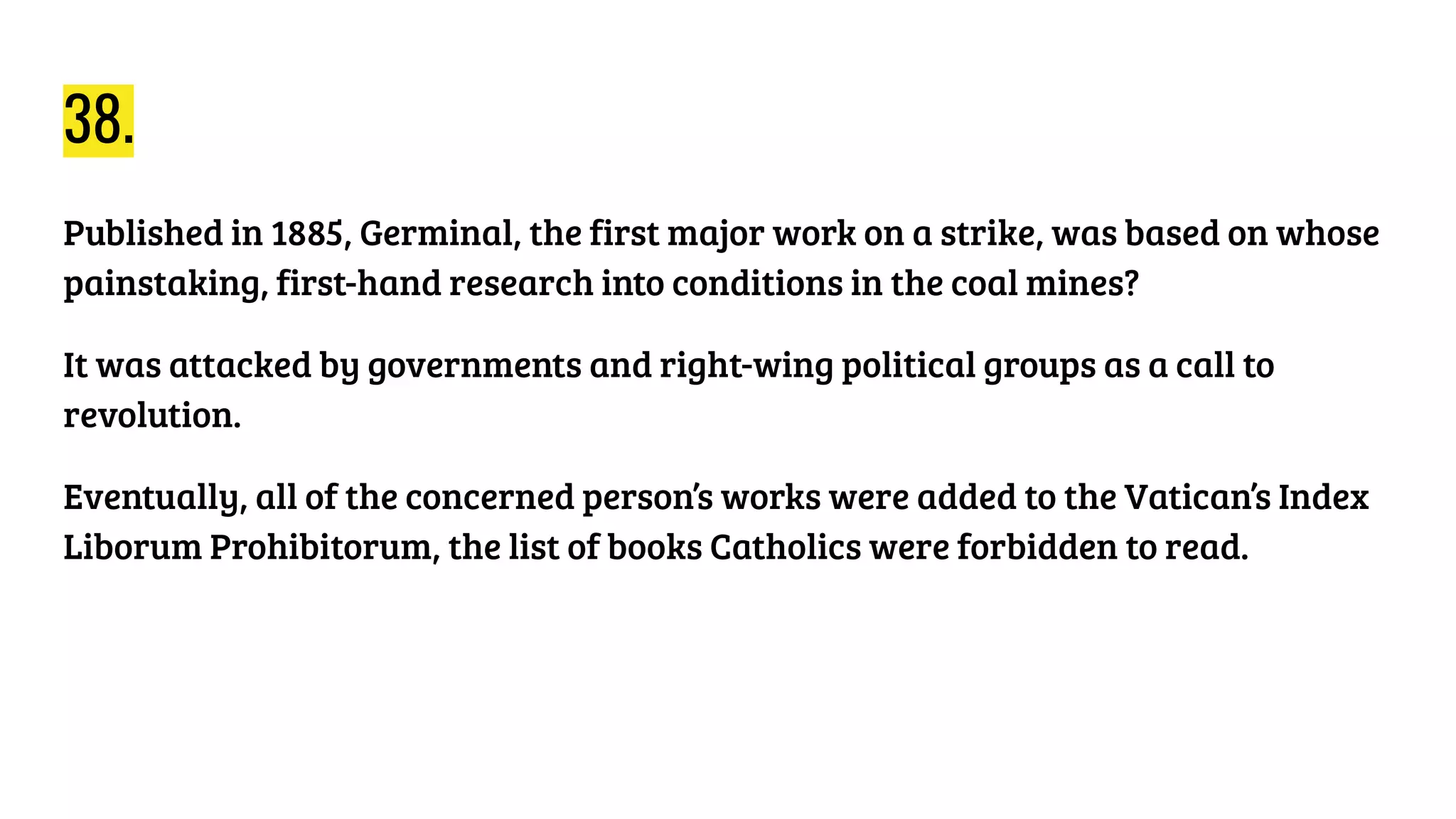 38.
Published in 1885, Germinal, the first major work on a strike, was based on whose
painstaking, first-hand research into conditions in the coal mines?
It was attacked by governments and right-wing political groups as a call to
revolution.
Eventually, all of the concerned person’s works were added to the Vatican’s Index
Liborum Prohibitorum, the list of books Catholics were forbidden to read.
 