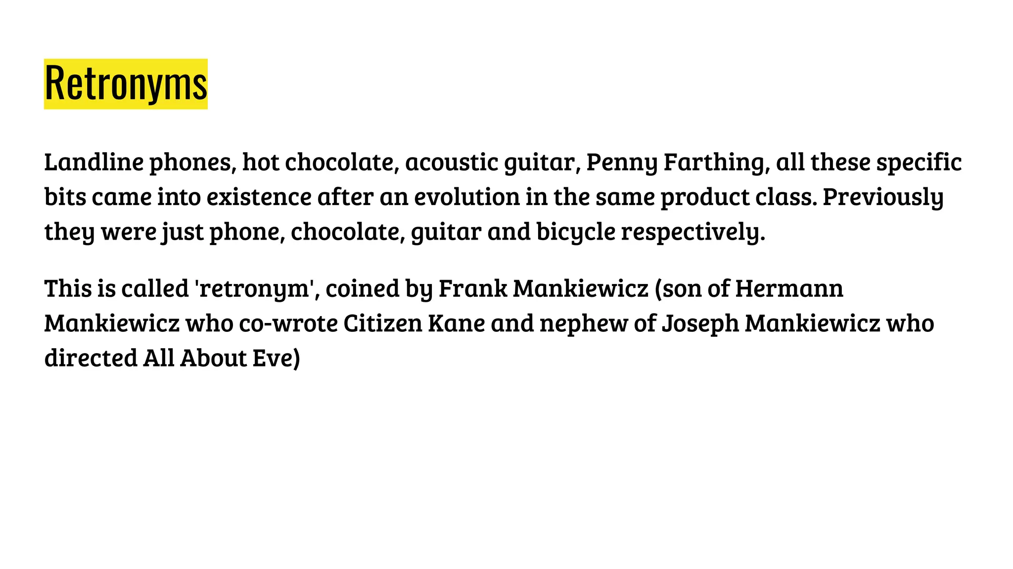 Retronyms
Landline phones, hot chocolate, acoustic guitar, Penny Farthing, all these specific
bits came into existence after an evolution in the same product class. Previously
they were just phone, chocolate, guitar and bicycle respectively.
This is called 'retronym', coined by Frank Mankiewicz (son of Hermann
Mankiewicz who co-wrote Citizen Kane and nephew of Joseph Mankiewicz who
directed All About Eve)
 
