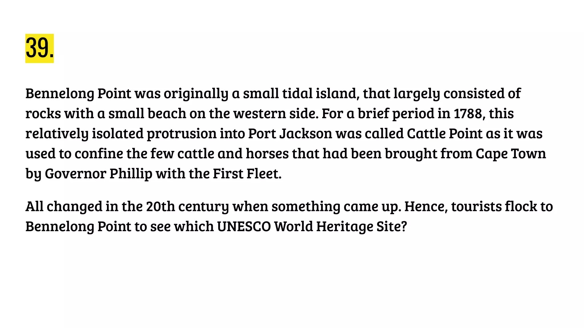 39.
Bennelong Point was originally a small tidal island, that largely consisted of
rocks with a small beach on the western side. For a brief period in 1788, this
relatively isolated protrusion into Port Jackson was called Cattle Point as it was
used to confine the few cattle and horses that had been brought from Cape Town
by Governor Phillip with the First Fleet.
All changed in the 20th century when something came up. Hence, tourists flock to
Bennelong Point to see which UNESCO World Heritage Site?
 