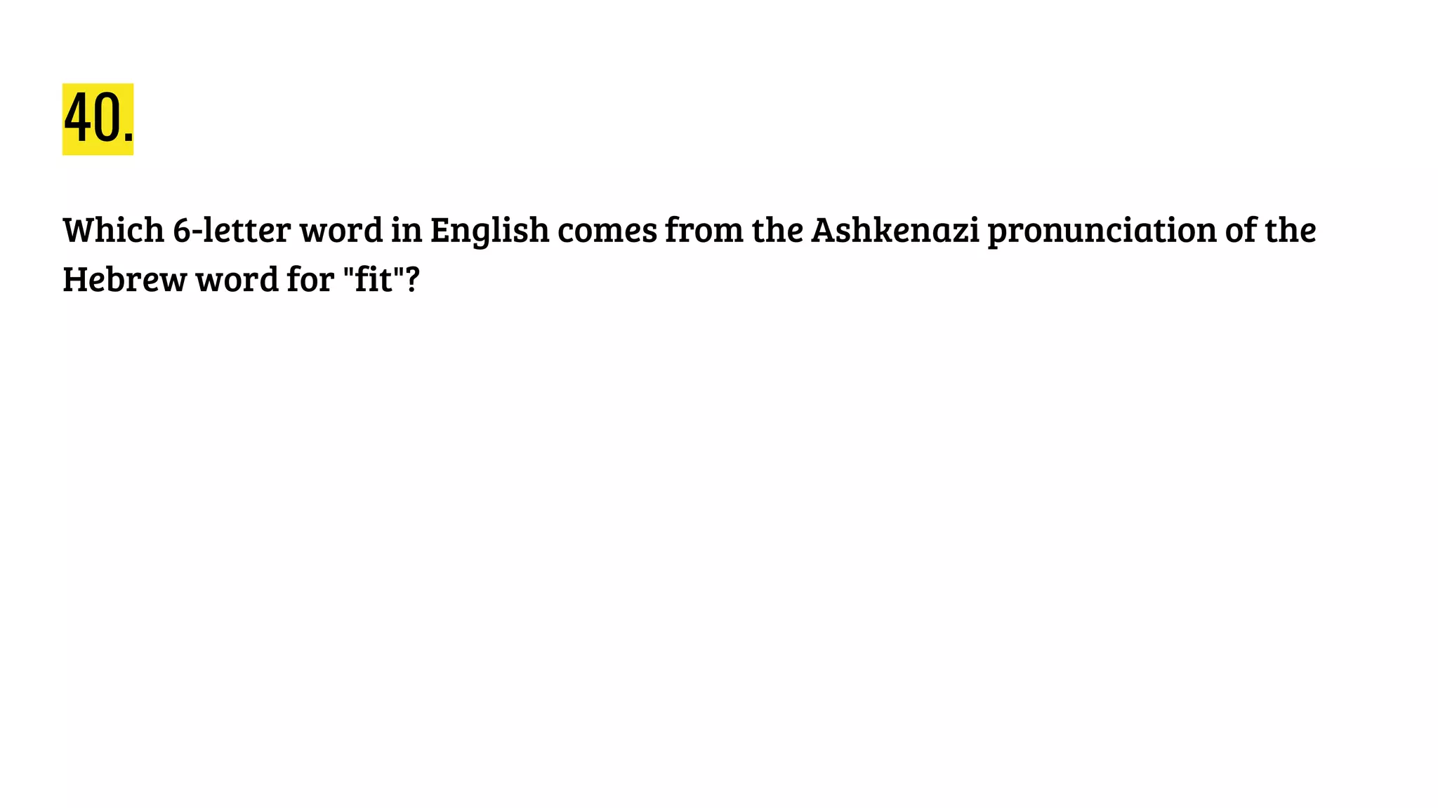 40.
Which 6-letter word in English comes from the Ashkenazi pronunciation of the
Hebrew word for "fit"?
 