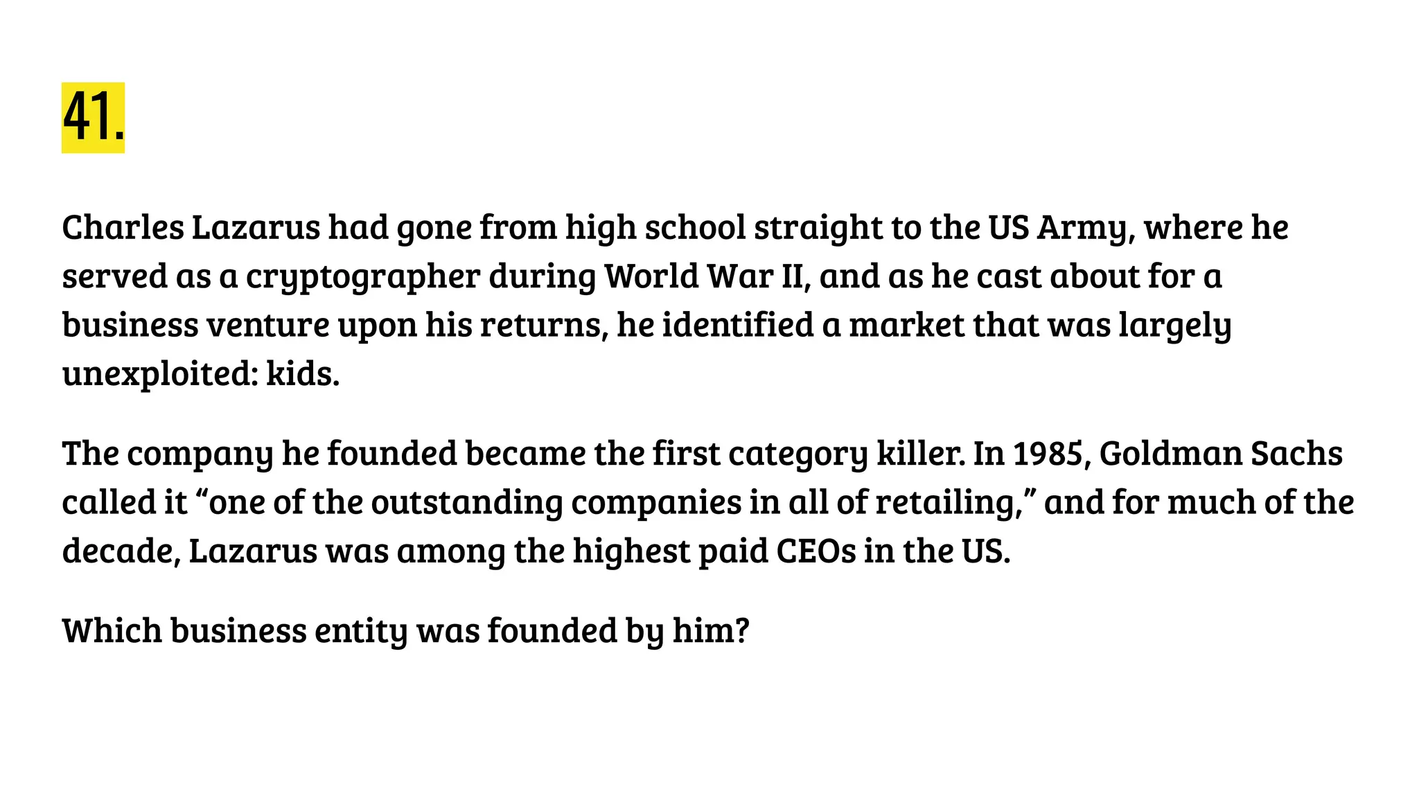41.
Charles Lazarus had gone from high school straight to the US Army, where he
served as a cryptographer during World War II, and as he cast about for a
business venture upon his returns, he identified a market that was largely
unexploited: kids.
The company he founded became the first category killer. In 1985, Goldman Sachs
called it “one of the outstanding companies in all of retailing,” and for much of the
decade, Lazarus was among the highest paid CEOs in the US.
Which business entity was founded by him?
 
