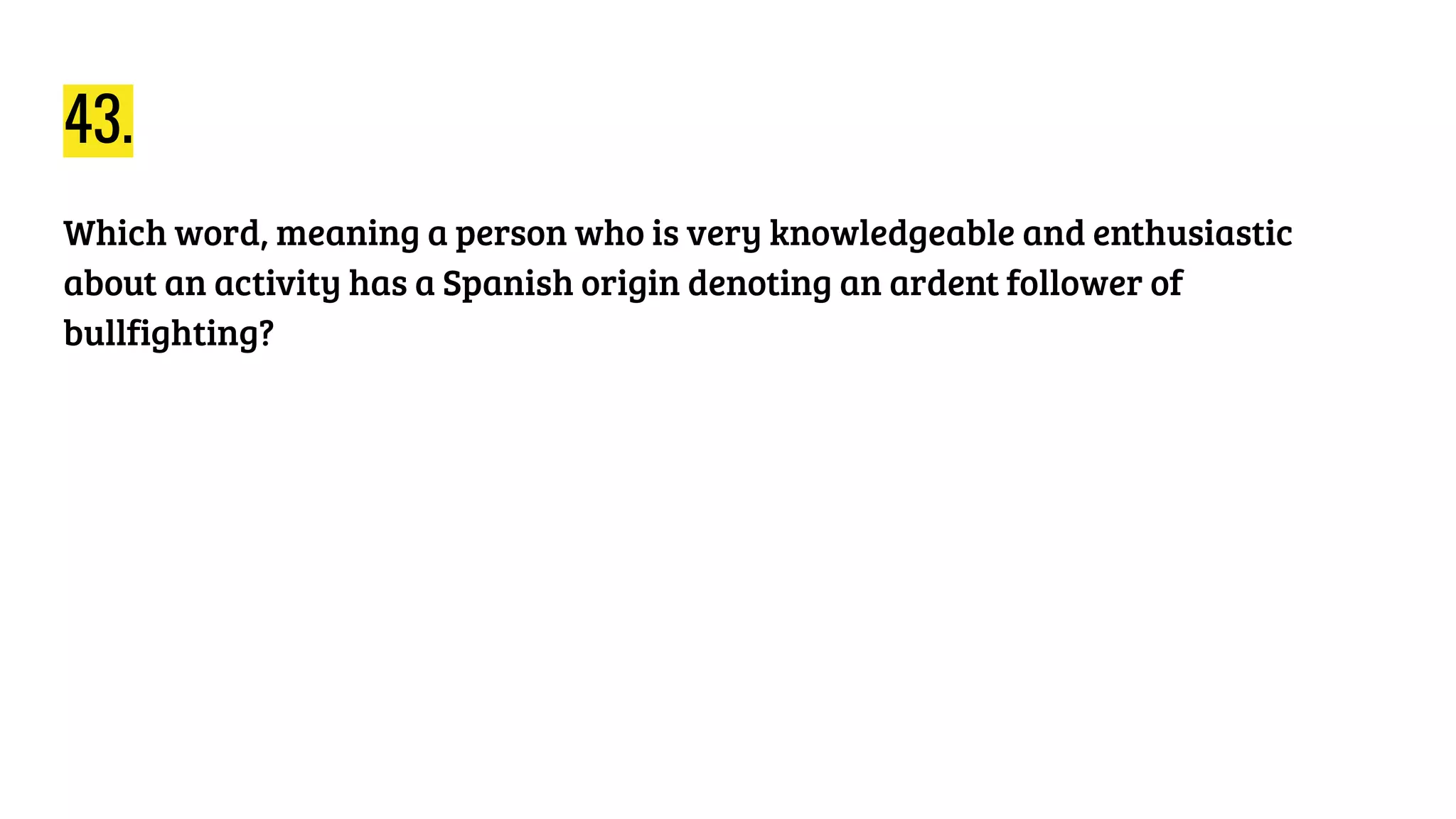 43.
Which word, meaning a person who is very knowledgeable and enthusiastic
about an activity has a Spanish origin denoting an ardent follower of
bullfighting?
 