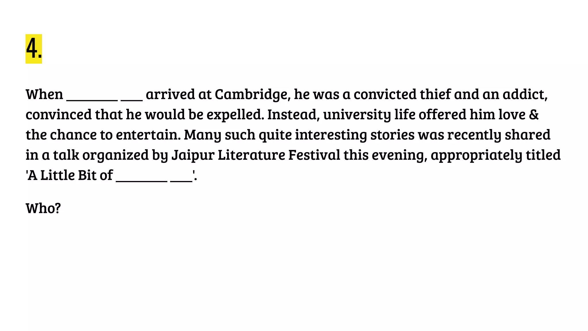 4.
When _______ ___ arrived at Cambridge, he was a convicted thief and an addict,
convinced that he would be expelled. Instead, university life offered him love &
the chance to entertain. Many such quite interesting stories was recently shared
in a talk organized by Jaipur Literature Festival this evening, appropriately titled
'A Little Bit of _______ ___'.
Who?
 