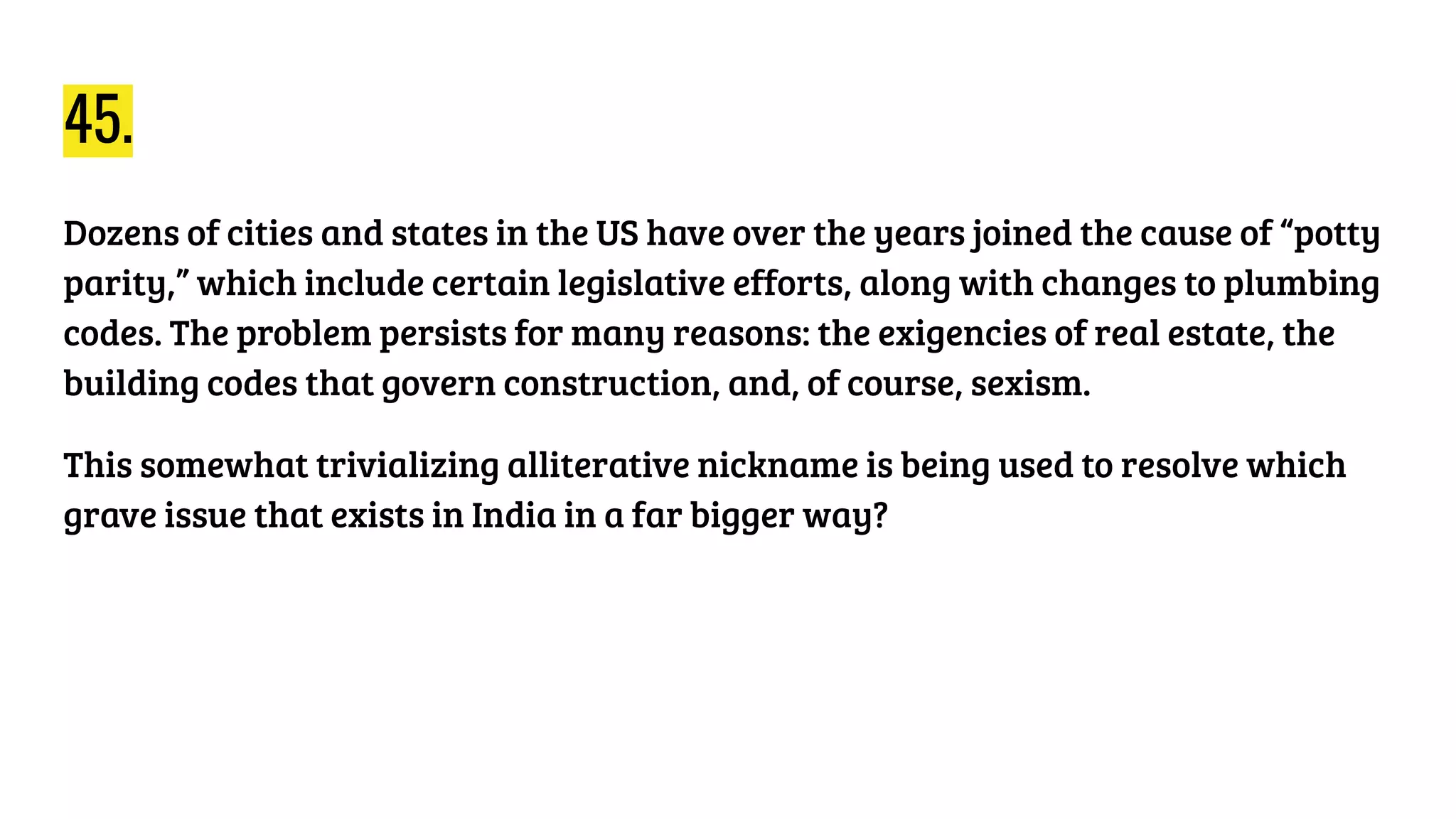 45.
Dozens of cities and states in the US have over the years joined the cause of “potty
parity,” which include certain legislative efforts, along with changes to plumbing
codes. The problem persists for many reasons: the exigencies of real estate, the
building codes that govern construction, and, of course, sexism.
This somewhat trivializing alliterative nickname is being used to resolve which
grave issue that exists in India in a far bigger way?
 