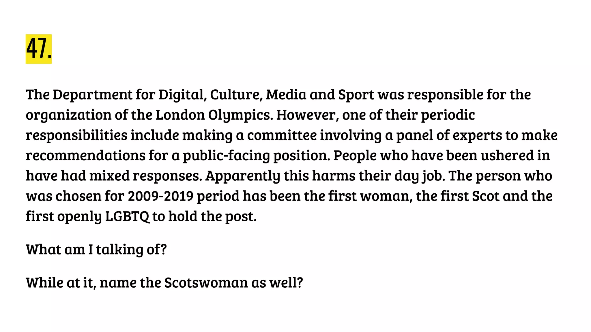 47.
The Department for Digital, Culture, Media and Sport was responsible for the
organization of the London Olympics. However, one of their periodic
responsibilities include making a committee involving a panel of experts to make
recommendations for a public-facing position. People who have been ushered in
have had mixed responses. Apparently this harms their day job. The person who
was chosen for 2009-2019 period has been the first woman, the first Scot and the
first openly LGBTQ to hold the post.
What am I talking of?
While at it, name the Scotswoman as well?
 