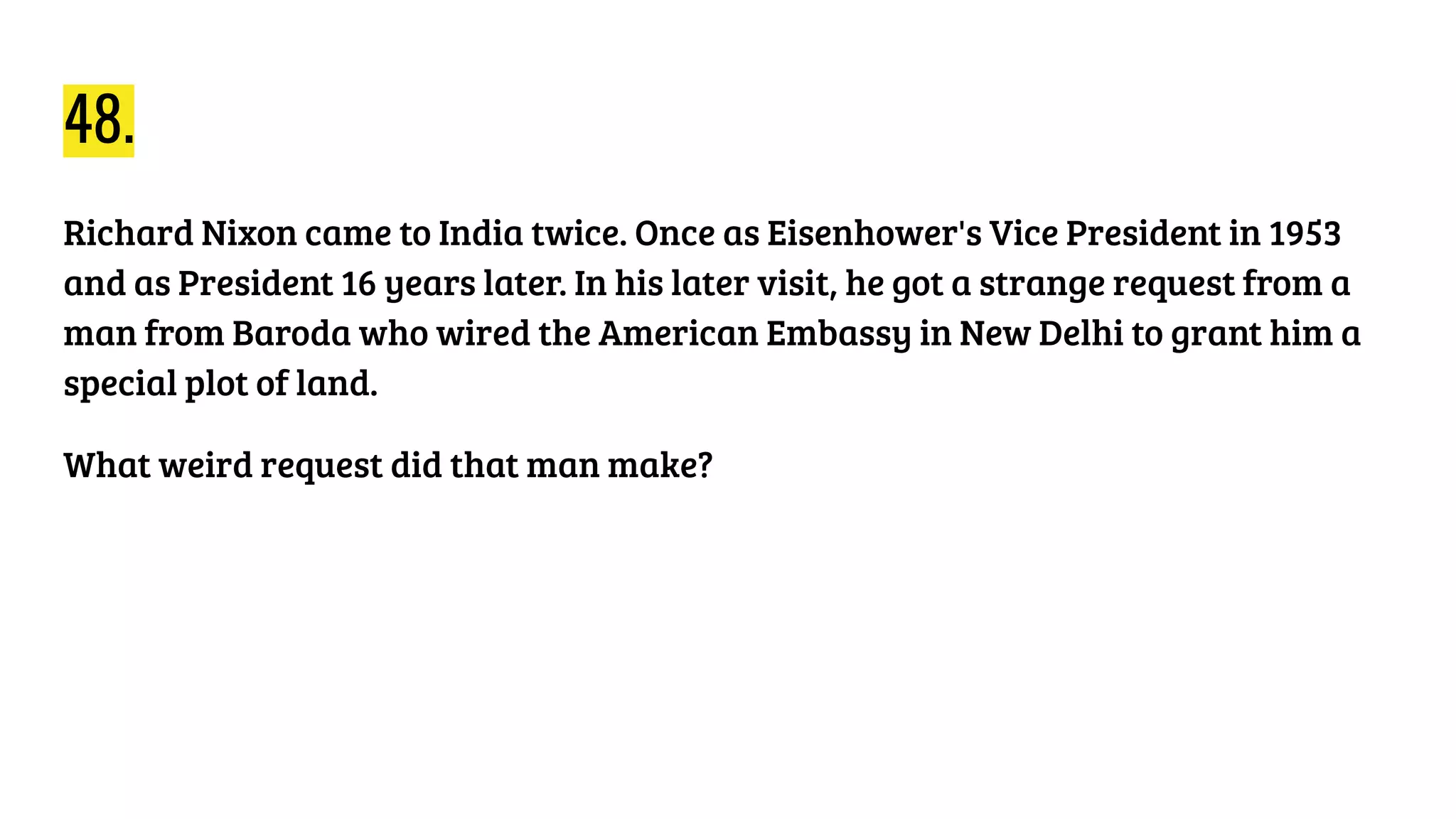 48.
Richard Nixon came to India twice. Once as Eisenhower's Vice President in 1953
and as President 16 years later. In his later visit, he got a strange request from a
man from Baroda who wired the American Embassy in New Delhi to grant him a
special plot of land.
What weird request did that man make?
 