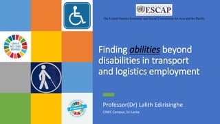 Finding abilities beyond
disabilities in transport
and logistics employment
Professor(Dr) Lalith Edirisinghe
CINEC Campus, Sri Lanka
The United Nations Economic and Social Commission for Asia and the Pacific
 