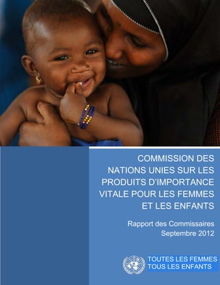 COMMISSION DES
           NATIONS UNIES SUR LES
         PRODUITS D’IMPORTANCE
         VITALE POUR LES FEMMES
                  ET LES ENFANTS

              Rapport des Commissaires
                       Septembre 2012


0|Page             TOUTES LES FEMMES
                   TOUS LES ENFANTS
 